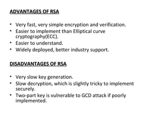 ADVANTAGES OF RSAADVANTAGES OF RSA
• Very fast, very simple encryption and verification.
• Easier to implement than Elliptical curve
cryptography(ECC).
• Easier to understand.
• Widely deployed, better industry support.
DISADVANTAGES OF RSADISADVANTAGES OF RSA
• Very slow key generation.
• Slow decryption, which is slightly tricky to implement
securely.
• Two-part key is vulnerable to GCD attack if poorly
implemented.
 