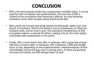 CONCLUSIONCONCLUSION
• RSA is the most popular public-key cryptosystem available today. It can be
used for both encryption and authentication. The security of RSA is
related to the assumption that factoring is difficult. An easy factoring
method or some other feasible attack would break RSA.
• RSA is built into current operating systems by Microsoft, Apple, Sun, and
Novell. In hardware, RSA can be found in secure telephones, on Ethernet
network cards, and on smart cards. The estimated installed base of RSA
encryption engines is around 20 million, making it by far the most widely
used public-key cryptosystem in the world.
• Finally, DES is much faster than RSA. In software, DES is generally at least
100 times as fast as RSA. In hardware, DES is between 1,000 and 10,000
times as fast, depending on the implementation. Implementations of RSA
will probably narrow the gap a bit in coming years, as there are growing
commercial markets, but DES will get faster as well.
 