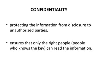 CONFIDENTIALITY
• protecting the information from disclosure to
unauthorized parties.
• ensures that only the right people (people
who knows the key) can read the information.
 