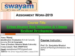 ASSIGNMENT WORK-2019
Course Title:
Urban Disaster Risk Mitigation & Climate
Resilient Development.
Course Instructor :
Prof. Dr. Sanjukkta Bhaduri
(School of Planning & Architecture, New
Delhi)
Name: Manoj
Qualification: Graduation: B.A & Currently
pursuing M.A in Geography
Name of Institute: Banaras Hindu University
Contact details: Mob: 8960974341
Email: manojkumar1995@gmail.com
Address: Vill. & Post Naipua Kalan (BHU), varanasi 221011
 