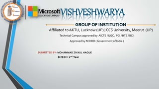 VISHVESHWARYA
GROUP OF INSTITUTION
Affiliated to AKTU, Lucknow (UP) | CCS University, Meerut (UP)
Technical Campus approved by AICTE / UGC / PCI / BTE / BCI
Approved by M.HRD ( Government of India )
SUBMITTED BY- MOHAMMAD ZIYAUL HAQUE
B.TECH 2nd Year
 