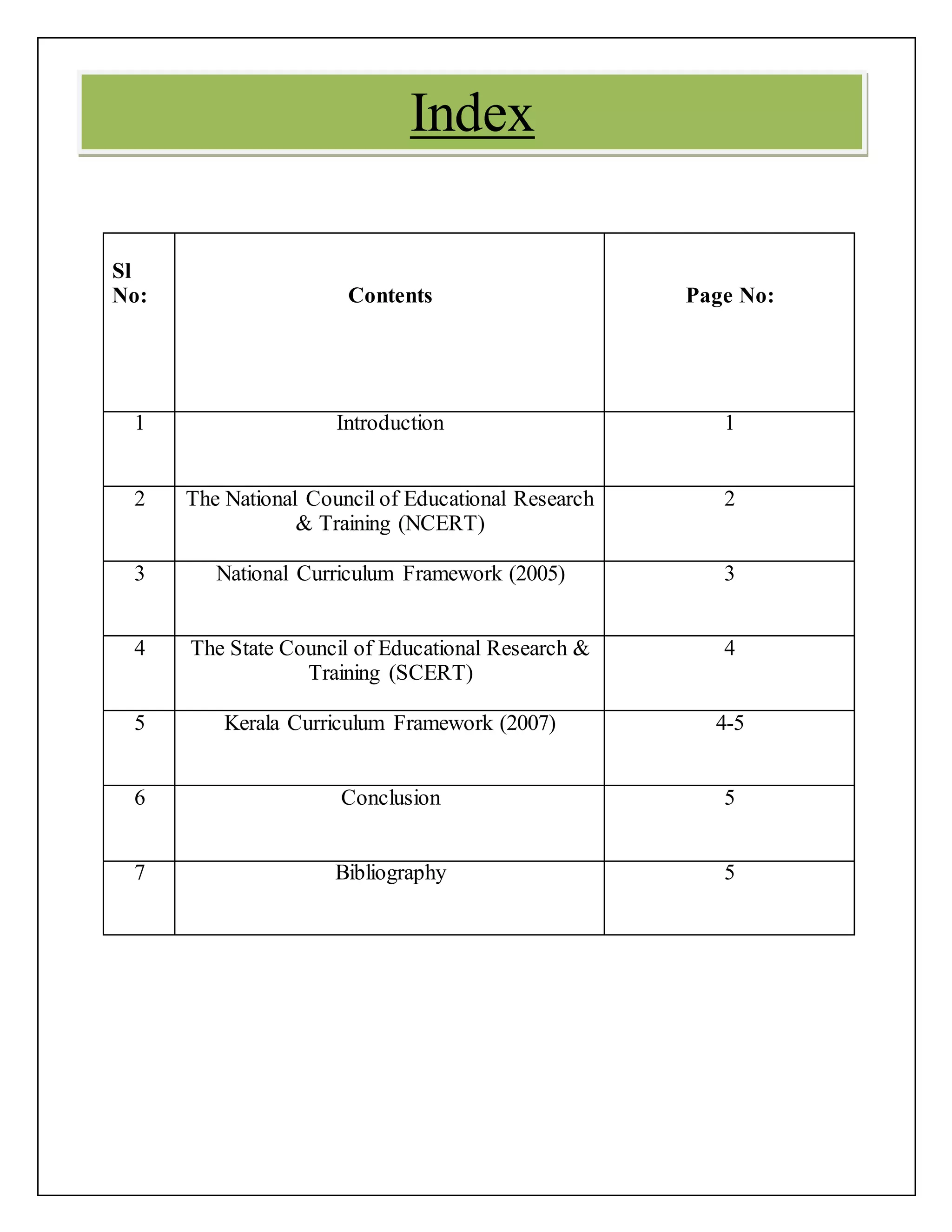 Sl
No: Contents Page No:
1 Introduction 1
2 The National Council of Educational Research
& Training (NCERT)
2
3 National Curriculum Framework (2005) 3
4 The State Council of Educational Research &
Training (SCERT)
4
5 Kerala Curriculum Framework (2007) 4-5
6 Conclusion 5
7 Bibliography 5
Index
 