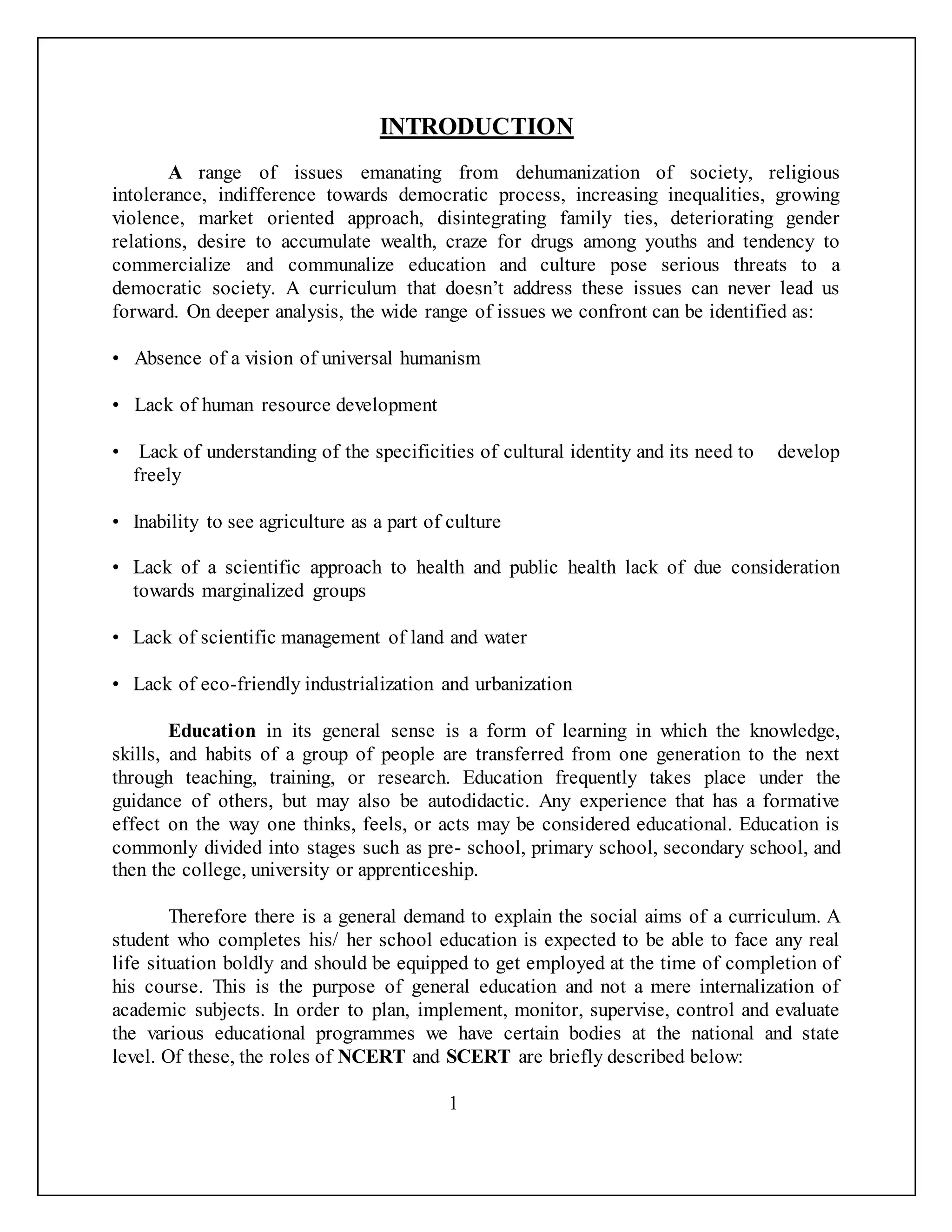 INTRODUCTION
A range of issues emanating from dehumanization of society, religious
intolerance, indifference towards democratic process, increasing inequalities, growing
violence, market oriented approach, disintegrating family ties, deteriorating gender
relations, desire to accumulate wealth, craze for drugs among youths and tendency to
commercialize and communalize education and culture pose serious threats to a
democratic society. A curriculum that doesn’t address these issues can never lead us
forward. On deeper analysis, the wide range of issues we confront can be identified as:
• Absence of a vision of universal humanism
• Lack of human resource development
• Lack of understanding of the specificities of cultural identity and its need to develop
freely
• Inability to see agriculture as a part of culture
• Lack of a scientific approach to health and public health lack of due consideration
towards marginalized groups
• Lack of scientific management of land and water
• Lack of eco-friendly industrialization and urbanization
Education in its general sense is a form of learning in which the knowledge,
skills, and habits of a group of people are transferred from one generation to the next
through teaching, training, or research. Education frequently takes place under the
guidance of others, but may also be autodidactic. Any experience that has a formative
effect on the way one thinks, feels, or acts may be considered educational. Education is
commonly divided into stages such as pre- school, primary school, secondary school, and
then the college, university or apprenticeship.
Therefore there is a general demand to explain the social aims of a curriculum. A
student who completes his/ her school education is expected to be able to face any real
life situation boldly and should be equipped to get employed at the time of completion of
his course. This is the purpose of general education and not a mere internalization of
academic subjects. In order to plan, implement, monitor, supervise, control and evaluate
the various educational programmes we have certain bodies at the national and state
level. Of these, the roles of NCERT and SCERT are briefly described below:
1
 