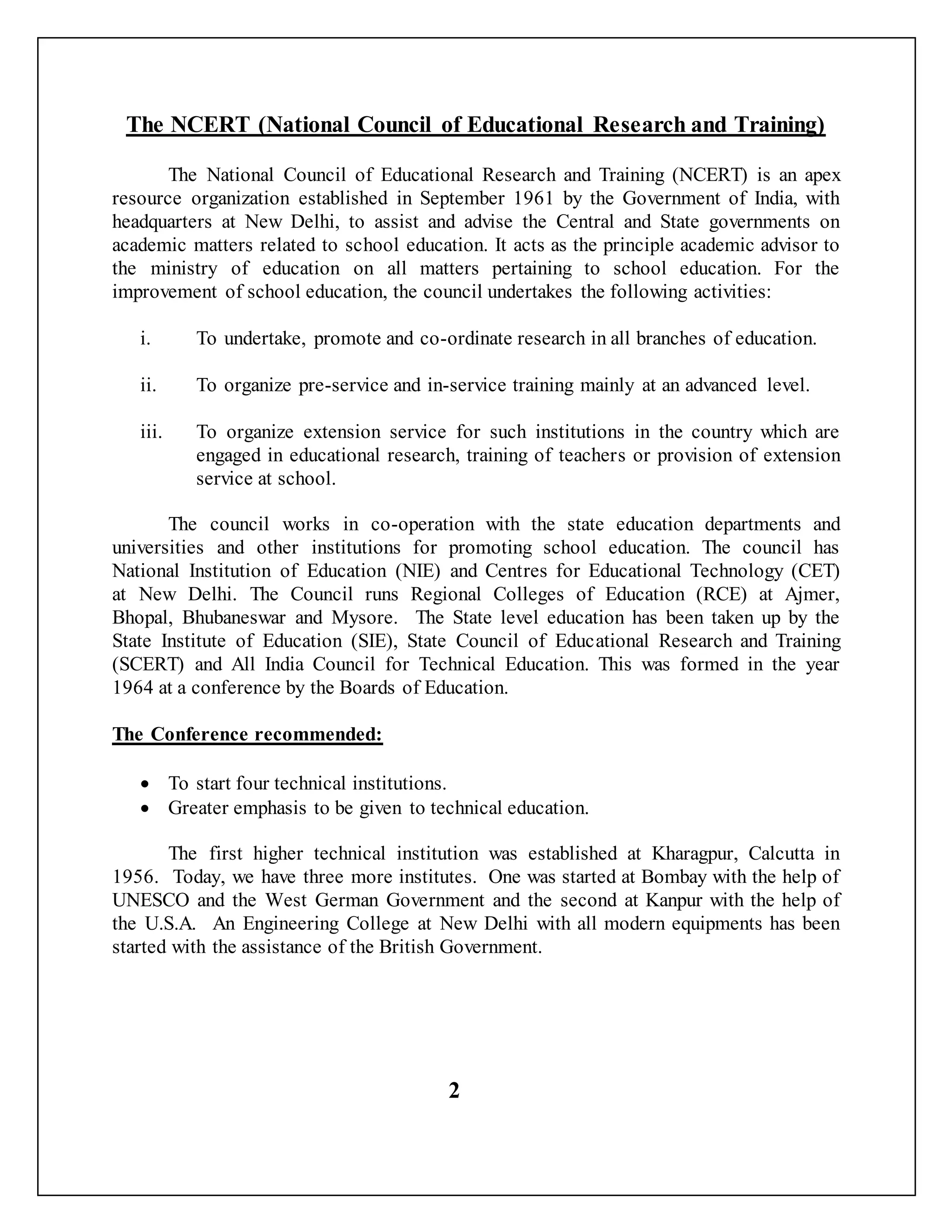 The NCERT (National Council of Educational Research and Training)
The National Council of Educational Research and Training (NCERT) is an apex
resource organization established in September 1961 by the Government of India, with
headquarters at New Delhi, to assist and advise the Central and State governments on
academic matters related to school education. It acts as the principle academic advisor to
the ministry of education on all matters pertaining to school education. For the
improvement of school education, the council undertakes the following activities:
i. To undertake, promote and co-ordinate research in all branches of education.
ii. To organize pre-service and in-service training mainly at an advanced level.
iii. To organize extension service for such institutions in the country which are
engaged in educational research, training of teachers or provision of extension
service at school.
The council works in co-operation with the state education departments and
universities and other institutions for promoting school education. The council has
National Institution of Education (NIE) and Centres for Educational Technology (CET)
at New Delhi. The Council runs Regional Colleges of Education (RCE) at Ajmer,
Bhopal, Bhubaneswar and Mysore. The State level education has been taken up by the
State Institute of Education (SIE), State Council of Educational Research and Training
(SCERT) and All India Council for Technical Education. This was formed in the year
1964 at a conference by the Boards of Education.
The Conference recommended:
 To start four technical institutions.
 Greater emphasis to be given to technical education.
The first higher technical institution was established at Kharagpur, Calcutta in
1956. Today, we have three more institutes. One was started at Bombay with the help of
UNESCO and the West German Government and the second at Kanpur with the help of
the U.S.A. An Engineering College at New Delhi with all modern equipments has been
started with the assistance of the British Government.
2
 