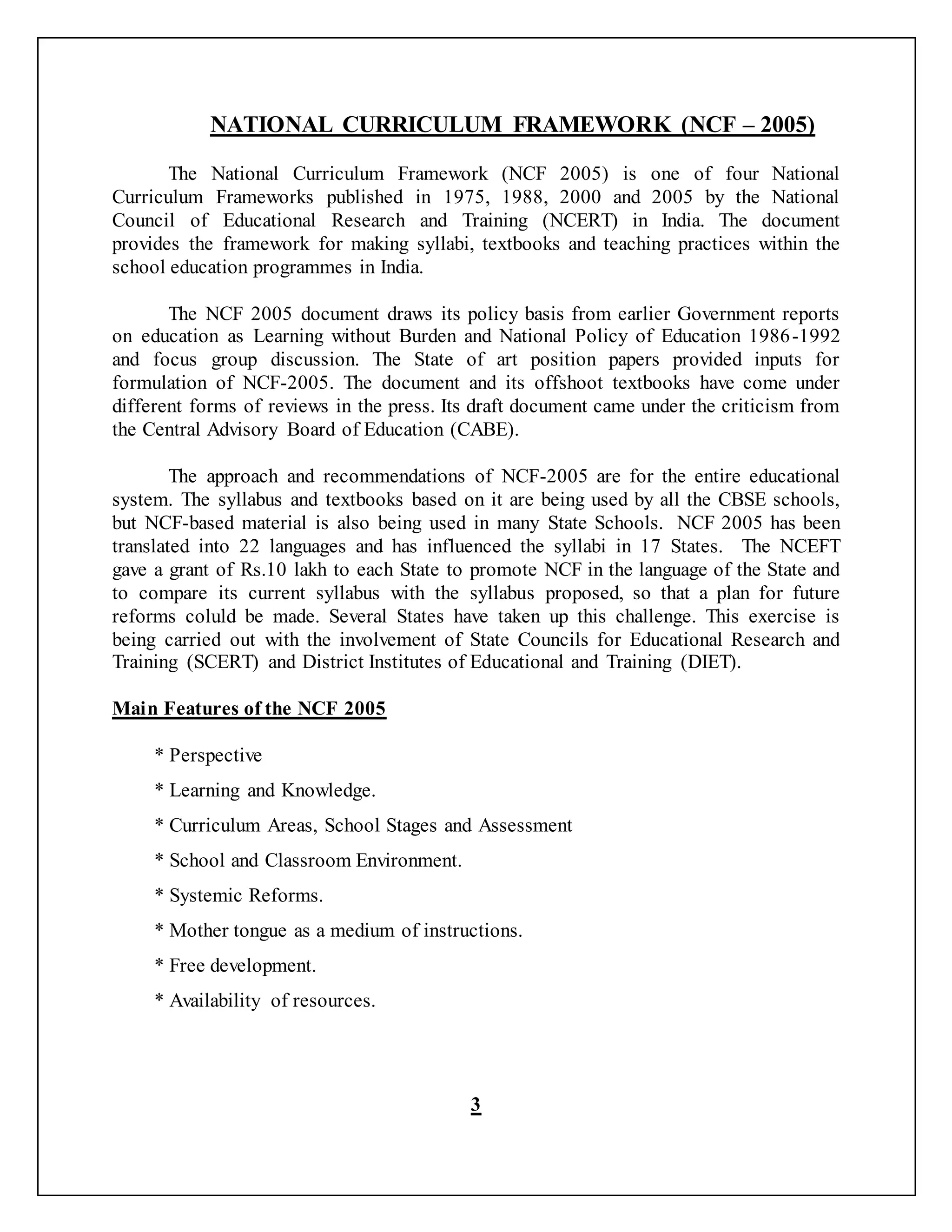 NATIONAL CURRICULUM FRAMEWORK (NCF – 2005)
The National Curriculum Framework (NCF 2005) is one of four National
Curriculum Frameworks published in 1975, 1988, 2000 and 2005 by the National
Council of Educational Research and Training (NCERT) in India. The document
provides the framework for making syllabi, textbooks and teaching practices within the
school education programmes in India.
The NCF 2005 document draws its policy basis from earlier Government reports
on education as Learning without Burden and National Policy of Education 1986-1992
and focus group discussion. The State of art position papers provided inputs for
formulation of NCF-2005. The document and its offshoot textbooks have come under
different forms of reviews in the press. Its draft document came under the criticism from
the Central Advisory Board of Education (CABE).
The approach and recommendations of NCF-2005 are for the entire educational
system. The syllabus and textbooks based on it are being used by all the CBSE schools,
but NCF-based material is also being used in many State Schools. NCF 2005 has been
translated into 22 languages and has influenced the syllabi in 17 States. The NCEFT
gave a grant of Rs.10 lakh to each State to promote NCF in the language of the State and
to compare its current syllabus with the syllabus proposed, so that a plan for future
reforms coluld be made. Several States have taken up this challenge. This exercise is
being carried out with the involvement of State Councils for Educational Research and
Training (SCERT) and District Institutes of Educational and Training (DIET).
Main Features of the NCF 2005
* Perspective
* Learning and Knowledge.
* Curriculum Areas, School Stages and Assessment
* School and Classroom Environment.
* Systemic Reforms.
* Mother tongue as a medium of instructions.
* Free development.
* Availability of resources.
3
 