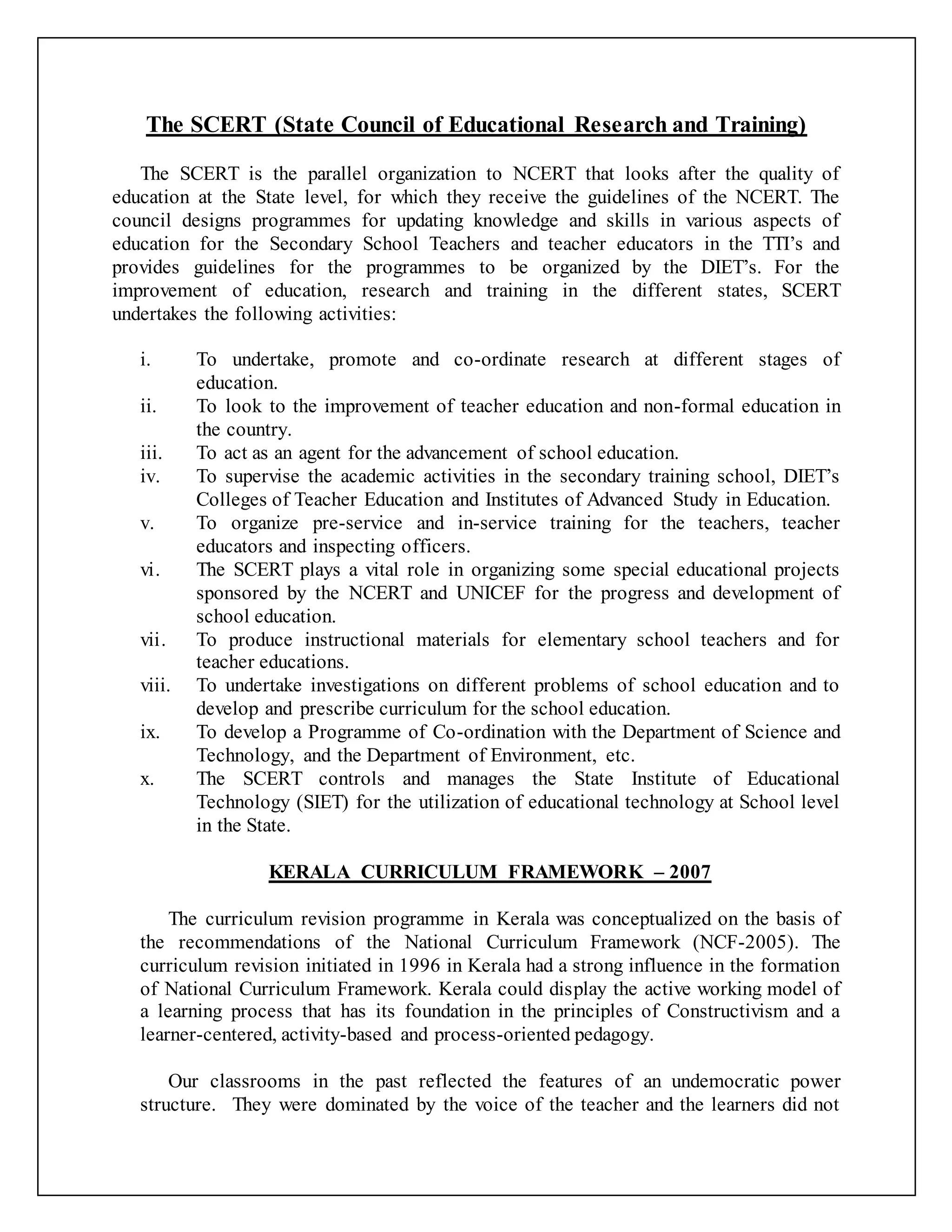 The SCERT (State Council of Educational Research and Training)
The SCERT is the parallel organization to NCERT that looks after the quality of
education at the State level, for which they receive the guidelines of the NCERT. The
council designs programmes for updating knowledge and skills in various aspects of
education for the Secondary School Teachers and teacher educators in the TTI’s and
provides guidelines for the programmes to be organized by the DIET’s. For the
improvement of education, research and training in the different states, SCERT
undertakes the following activities:
i. To undertake, promote and co-ordinate research at different stages of
education.
ii. To look to the improvement of teacher education and non-formal education in
the country.
iii. To act as an agent for the advancement of school education.
iv. To supervise the academic activities in the secondary training school, DIET’s
Colleges of Teacher Education and Institutes of Advanced Study in Education.
v. To organize pre-service and in-service training for the teachers, teacher
educators and inspecting officers.
vi. The SCERT plays a vital role in organizing some special educational projects
sponsored by the NCERT and UNICEF for the progress and development of
school education.
vii. To produce instructional materials for elementary school teachers and for
teacher educations.
viii. To undertake investigations on different problems of school education and to
develop and prescribe curriculum for the school education.
ix. To develop a Programme of Co-ordination with the Department of Science and
Technology, and the Department of Environment, etc.
x. The SCERT controls and manages the State Institute of Educational
Technology (SIET) for the utilization of educational technology at School level
in the State.
KERALA CURRICULUM FRAMEWORK – 2007
The curriculum revision programme in Kerala was conceptualized on the basis of
the recommendations of the National Curriculum Framework (NCF-2005). The
curriculum revision initiated in 1996 in Kerala had a strong influence in the formation
of National Curriculum Framework. Kerala could display the active working model of
a learning process that has its foundation in the principles of Constructivism and a
learner-centered, activity-based and process-oriented pedagogy.
Our classrooms in the past reflected the features of an undemocratic power
structure. They were dominated by the voice of the teacher and the learners did not
 