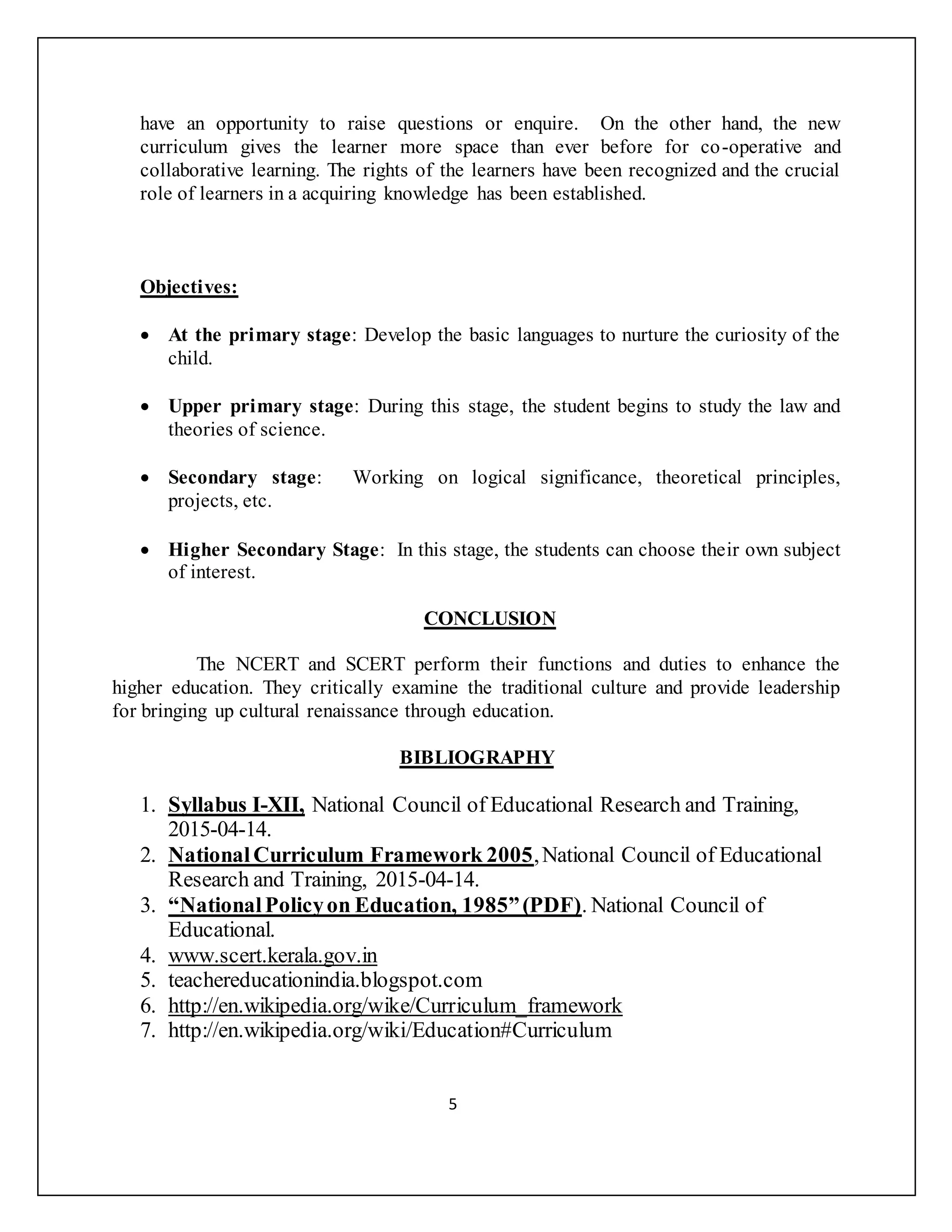 have an opportunity to raise questions or enquire. On the other hand, the new
curriculum gives the learner more space than ever before for co-operative and
collaborative learning. The rights of the learners have been recognized and the crucial
role of learners in a acquiring knowledge has been established.
Objectives:
 At the primary stage: Develop the basic languages to nurture the curiosity of the
child.
 Upper primary stage: During this stage, the student begins to study the law and
theories of science.
 Secondary stage: Working on logical significance, theoretical principles,
projects, etc.
 Higher Secondary Stage: In this stage, the students can choose their own subject
of interest.
CONCLUSION
The NCERT and SCERT perform their functions and duties to enhance the
higher education. They critically examine the traditional culture and provide leadership
for bringing up cultural renaissance through education.
BIBLIOGRAPHY
1. Syllabus I-XII, National Council of Educational Research and Training,
2015-04-14.
2. NationalCurriculum Framework 2005,National Council of Educational
Research and Training, 2015-04-14.
3. “NationalPolicyon Education, 1985”(PDF). National Council of
Educational.
4. www.scert.kerala.gov.in
5. teachereducationindia.blogspot.com
6. http://en.wikipedia.org/wike/Curriculum_framework
7. http://en.wikipedia.org/wiki/Education#Curriculum
5
 