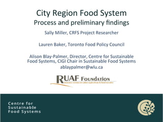 City	
  Region	
  Food	
  System	
  
Process	
  and	
  preliminary	
  ﬁndings	
  
	
  Sally	
  Miller,	
  CRFS	
  Project	
  Researcher	
  
Lauren	
  Baker,	
  Toronto	
  Food	
  Policy	
  Council	
  
Alison	
  Blay-­‐Palmer,	
  Director,	
  Centre	
  for	
  Sustainable	
  
Food	
  Systems,	
  CIGI	
  Chair	
  in	
  Sustainable	
  Food	
  Systems	
  
ablaypalmer@wlu.ca	
  
 