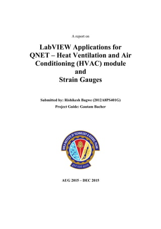 A report on
LabVIEW Applications for
QNET – Heat Ventilation and Air
Conditioning (HVAC) module
and
Strain Gauges
Submitted by: Rishikesh Bagwe (2012A8PS401G)
Project Guide: Gautam Bacher
AUG 2015 – DEC 2015
 