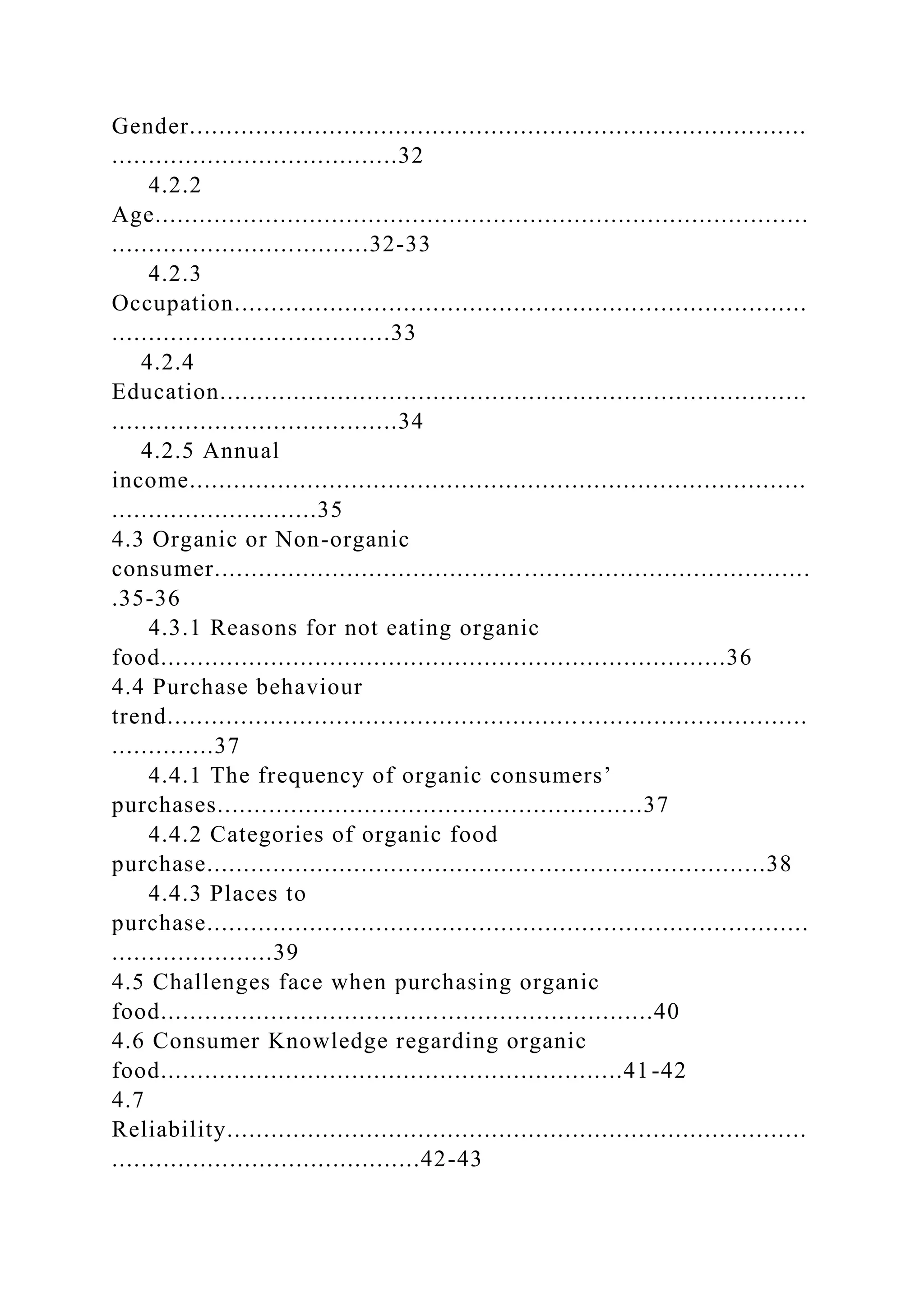 Gender....................................................................................
.......................................32
4.2.2
Age.........................................................................................
...................................32-33
4.2.3
Occupation..............................................................................
......................................33
4.2.4
Education................................................................................
.......................................34
4.2.5 Annual
income....................................................................................
............................35
4.3 Organic or Non-organic
consumer.................................................................................
.35-36
4.3.1 Reasons for not eating organic
food.............................................................................36
4.4 Purchase behaviour
trend.......................................................................................
..............37
4.4.1 The frequency of organic consumers’
purchases..........................................................37
4.4.2 Categories of organic food
purchase............................................................................38
4.4.3 Places to
purchase..................................................................................
......................39
4.5 Challenges face when purchasing organic
food...................................................................40
4.6 Consumer Knowledge regarding organic
food...............................................................41-42
4.7
Reliability...............................................................................
..........................................42-43
 