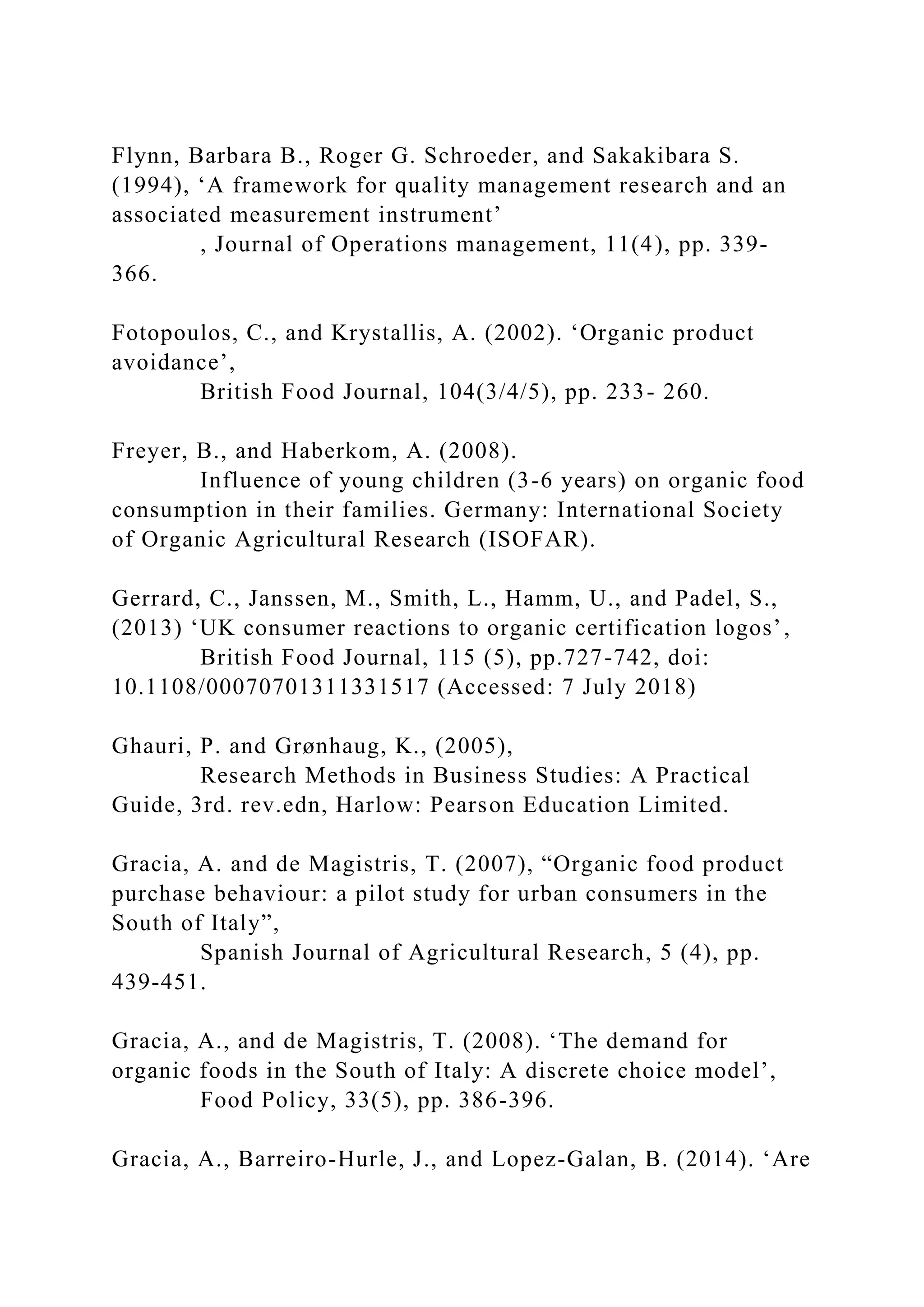 Flynn, Barbara B., Roger G. Schroeder, and Sakakibara S.
(1994), ‘A framework for quality management research and an
associated measurement instrument’
, Journal of Operations management, 11(4), pp. 339-
366.
Fotopoulos, C., and Krystallis, A. (2002). ‘Organic product
avoidance’,
British Food Journal, 104(3/4/5), pp. 233- 260.
Freyer, B., and Haberkom, A. (2008).
Influence of young children (3-6 years) on organic food
consumption in their families. Germany: International Society
of Organic Agricultural Research (ISOFAR).
Gerrard, C., Janssen, M., Smith, L., Hamm, U., and Padel, S.,
(2013) ‘UK consumer reactions to organic certification logos’,
British Food Journal, 115 (5), pp.727-742, doi:
10.1108/00070701311331517 (Accessed: 7 July 2018)
Ghauri, P. and Grønhaug, K., (2005),
Research Methods in Business Studies: A Practical
Guide, 3rd. rev.edn, Harlow: Pearson Education Limited.
Gracia, A. and de Magistris, T. (2007), “Organic food product
purchase behaviour: a pilot study for urban consumers in the
South of Italy”,
Spanish Journal of Agricultural Research, 5 (4), pp.
439-451.
Gracia, A., and de Magistris, T. (2008). ‘The demand for
organic foods in the South of Italy: A discrete choice model’,
Food Policy, 33(5), pp. 386-396.
Gracia, A., Barreiro-Hurle, J., and Lopez-Galan, B. (2014). ‘Are
 