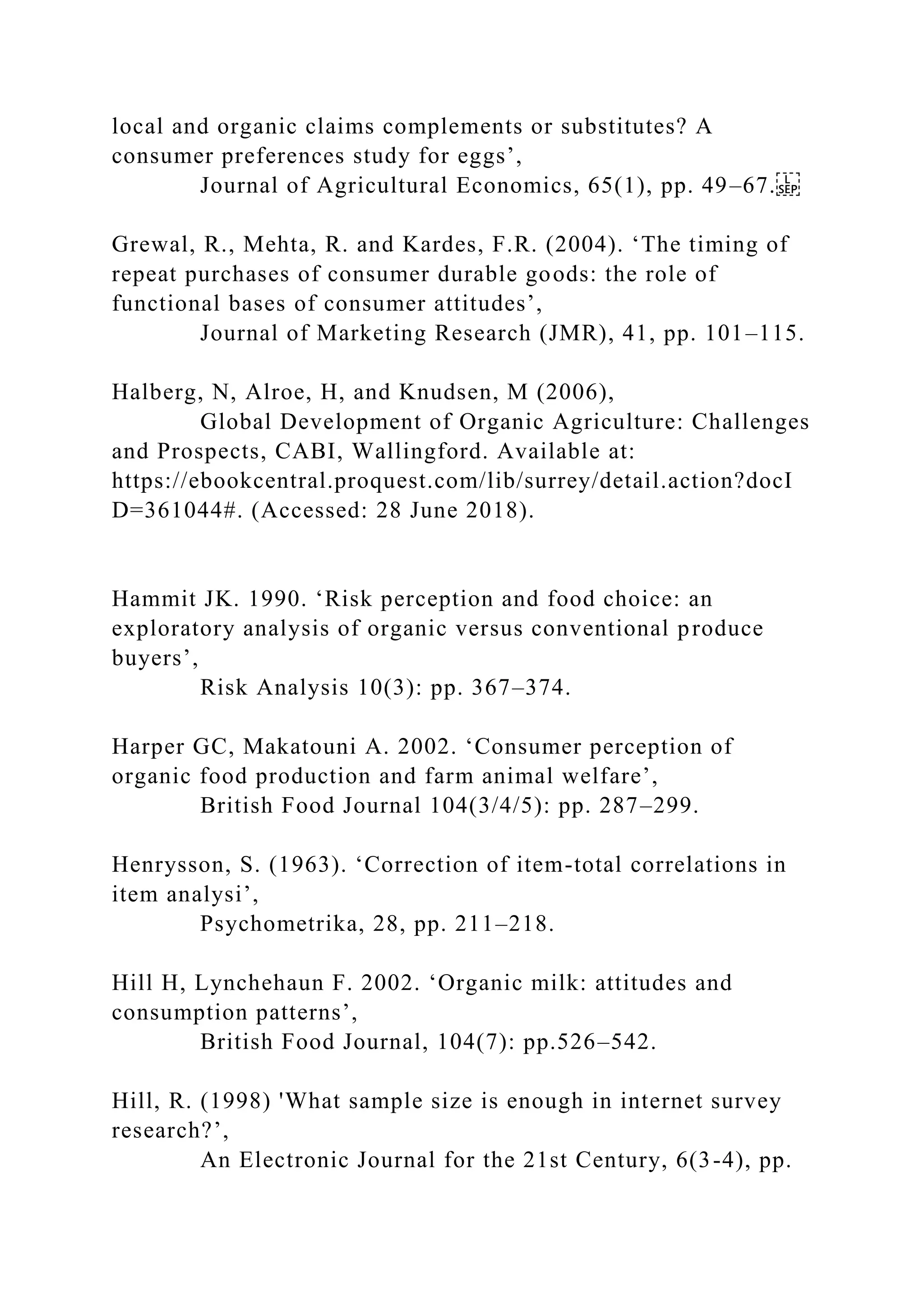 local and organic claims complements or substitutes? A
consumer preferences study for eggs’,
Journal of Agricultural Economics, 65(1), pp. 49–67.
Grewal, R., Mehta, R. and Kardes, F.R. (2004). ‘The timing of
repeat purchases of consumer durable goods: the role of
functional bases of consumer attitudes’,
Journal of Marketing Research (JMR), 41, pp. 101–115.
Halberg, N, Alroe, H, and Knudsen, M (2006),
Global Development of Organic Agriculture: Challenges
and Prospects, CABI, Wallingford. Available at:
https://ebookcentral.proquest.com/lib/surrey/detail.action?docI
D=361044#. (Accessed: 28 June 2018).
Hammit JK. 1990. ‘Risk perception and food choice: an
exploratory analysis of organic versus conventional produce
buyers’,
Risk Analysis 10(3): pp. 367–374.
Harper GC, Makatouni A. 2002. ‘Consumer perception of
organic food production and farm animal welfare’,
British Food Journal 104(3/4/5): pp. 287–299.
Henrysson, S. (1963). ‘Correction of item-total correlations in
item analysi’,
Psychometrika, 28, pp. 211–218.
Hill H, Lynchehaun F. 2002. ‘Organic milk: attitudes and
consumption patterns’,
British Food Journal, 104(7): pp.526–542.
Hill, R. (1998) 'What sample size is enough in internet survey
research?’,
An Electronic Journal for the 21st Century, 6(3-4), pp.
 