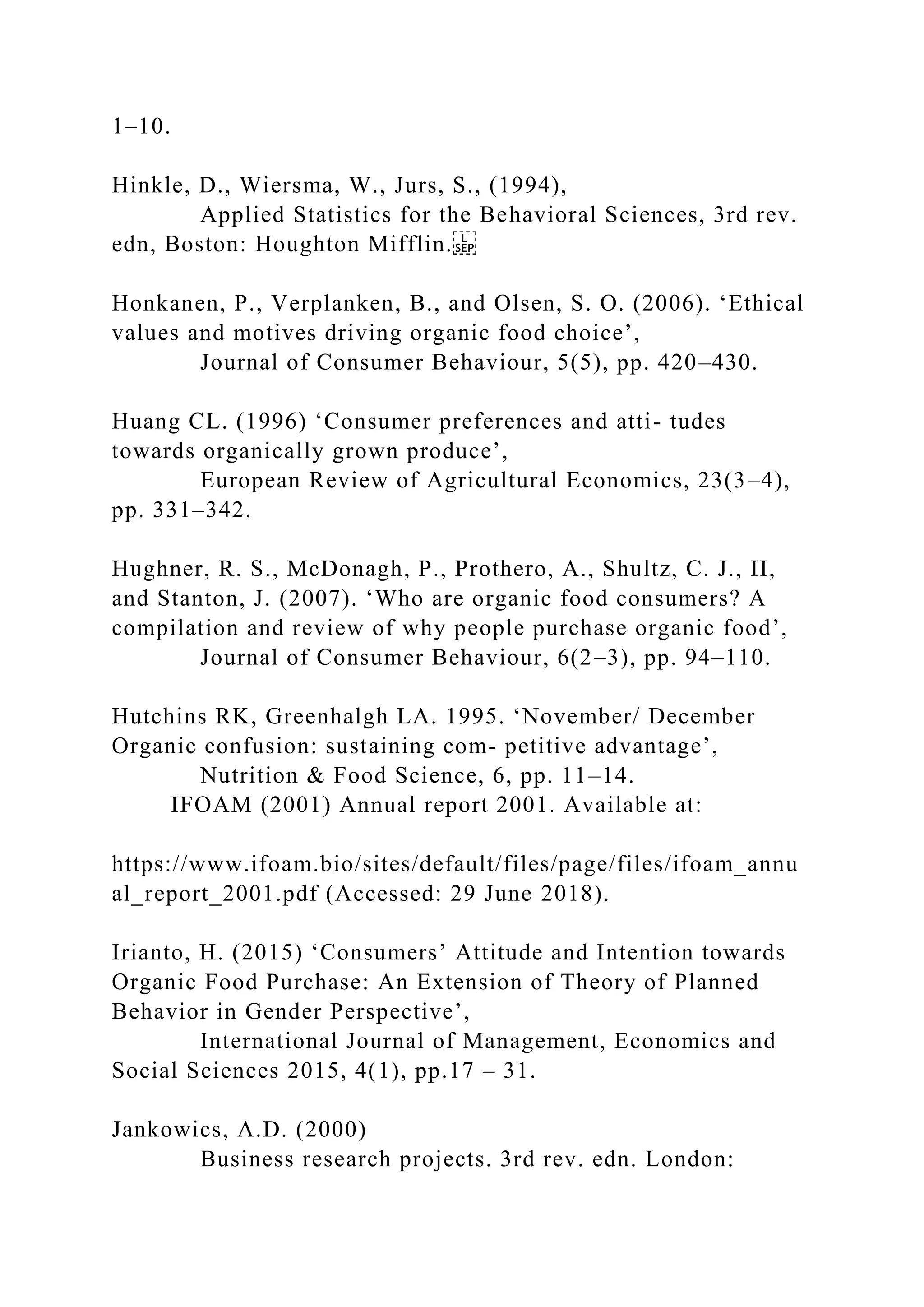 1–10.
Hinkle, D., Wiersma, W., Jurs, S., (1994),
Applied Statistics for the Behavioral Sciences, 3rd rev.
edn, Boston: Houghton Mifflin.
Honkanen, P., Verplanken, B., and Olsen, S. O. (2006). ‘Ethical
values and motives driving organic food choice’,
Journal of Consumer Behaviour, 5(5), pp. 420–430.
Huang CL. (1996) ‘Consumer preferences and atti- tudes
towards organically grown produce’,
European Review of Agricultural Economics, 23(3–4),
pp. 331–342.
Hughner, R. S., McDonagh, P., Prothero, A., Shultz, C. J., II,
and Stanton, J. (2007). ‘Who are organic food consumers? A
compilation and review of why people purchase organic food’,
Journal of Consumer Behaviour, 6(2–3), pp. 94–110.
Hutchins RK, Greenhalgh LA. 1995. ‘November/ December
Organic confusion: sustaining com- petitive advantage’,
Nutrition & Food Science, 6, pp. 11–14.
IFOAM (2001) Annual report 2001. Available at:
https://www.ifoam.bio/sites/default/files/page/files/ifoam_annu
al_report_2001.pdf (Accessed: 29 June 2018).
Irianto, H. (2015) ‘Consumers’ Attitude and Intention towards
Organic Food Purchase: An Extension of Theory of Planned
Behavior in Gender Perspective’,
International Journal of Management, Economics and
Social Sciences 2015, 4(1), pp.17 – 31.
Jankowics, A.D. (2000)
Business research projects. 3rd rev. edn. London:
 