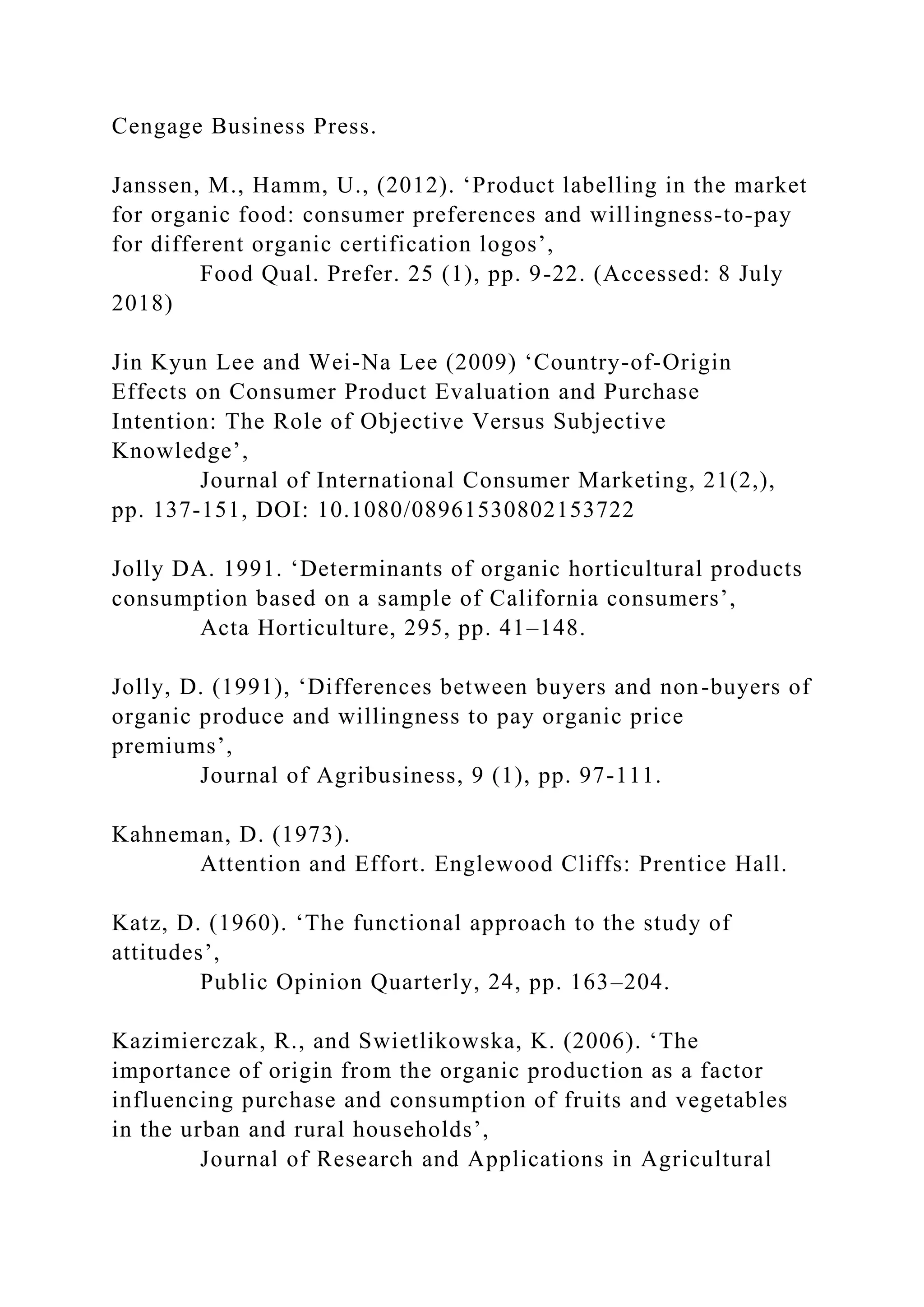 Cengage Business Press.
Janssen, M., Hamm, U., (2012). ‘Product labelling in the market
for organic food: consumer preferences and willingness-to-pay
for different organic certification logos’,
Food Qual. Prefer. 25 (1), pp. 9-22. (Accessed: 8 July
2018)
Jin Kyun Lee and Wei-Na Lee (2009) ‘Country-of-Origin
Effects on Consumer Product Evaluation and Purchase
Intention: The Role of Objective Versus Subjective
Knowledge’,
Journal of International Consumer Marketing, 21(2,),
pp. 137-151, DOI: 10.1080/08961530802153722
Jolly DA. 1991. ‘Determinants of organic horticultural products
consumption based on a sample of California consumers’,
Acta Horticulture, 295, pp. 41–148.
Jolly, D. (1991), ‘Differences between buyers and non-buyers of
organic produce and willingness to pay organic price
premiums’,
Journal of Agribusiness, 9 (1), pp. 97-111.
Kahneman, D. (1973).
Attention and Effort. Englewood Cliffs: Prentice Hall.
Katz, D. (1960). ‘The functional approach to the study of
attitudes’,
Public Opinion Quarterly, 24, pp. 163–204.
Kazimierczak, R., and Swietlikowska, K. (2006). ‘The
importance of origin from the organic production as a factor
influencing purchase and consumption of fruits and vegetables
in the urban and rural households’,
Journal of Research and Applications in Agricultural
 