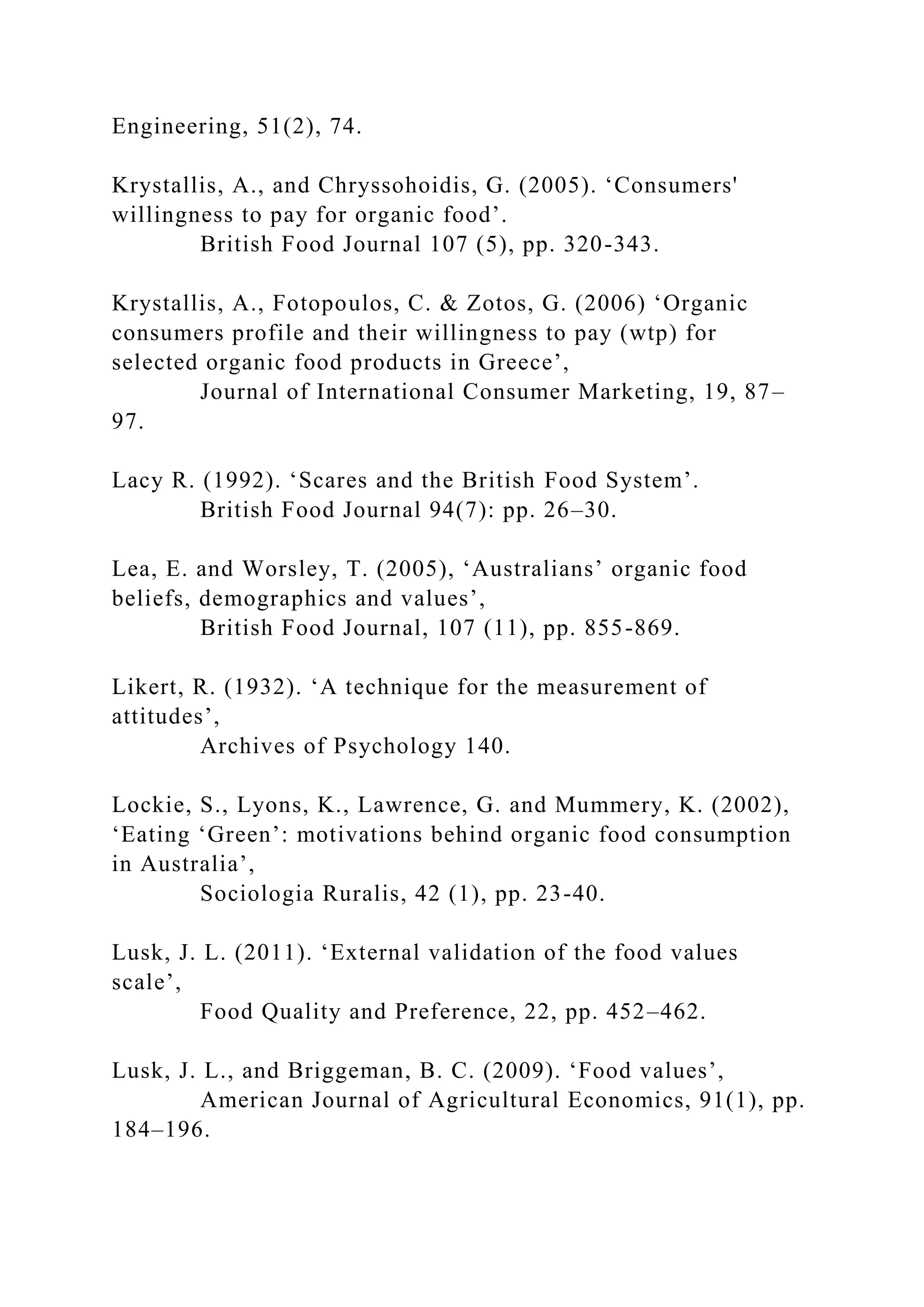 Engineering, 51(2), 74.
Krystallis, A., and Chryssohoidis, G. (2005). ‘Consumers'
willingness to pay for organic food’.
British Food Journal 107 (5), pp. 320-343.
Krystallis, A., Fotopoulos, C. & Zotos, G. (2006) ‘Organic
consumers profile and their willingness to pay (wtp) for
selected organic food products in Greece’,
Journal of International Consumer Marketing, 19, 87–
97.
Lacy R. (1992). ‘Scares and the British Food System’.
British Food Journal 94(7): pp. 26–30.
Lea, E. and Worsley, T. (2005), ‘Australians’ organic food
beliefs, demographics and values’,
British Food Journal, 107 (11), pp. 855-869.
Likert, R. (1932). ‘A technique for the measurement of
attitudes’,
Archives of Psychology 140.
Lockie, S., Lyons, K., Lawrence, G. and Mummery, K. (2002),
‘Eating ‘Green’: motivations behind organic food consumption
in Australia’,
Sociologia Ruralis, 42 (1), pp. 23-40.
Lusk, J. L. (2011). ‘External validation of the food values
scale’,
Food Quality and Preference, 22, pp. 452–462.
Lusk, J. L., and Briggeman, B. C. (2009). ‘Food values’,
American Journal of Agricultural Economics, 91(1), pp.
184–196.
 