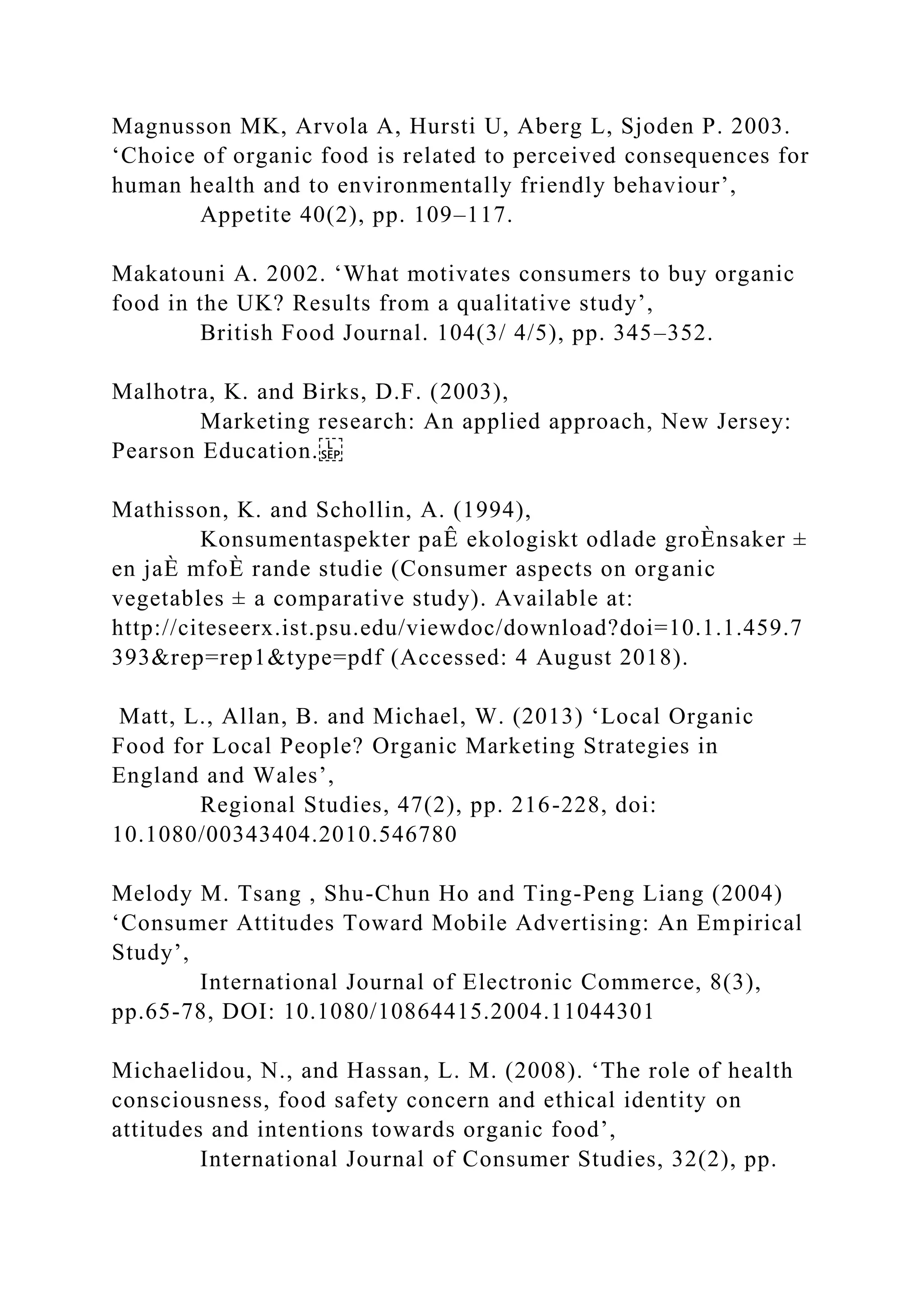 Magnusson MK, Arvola A, Hursti U, Aberg L, Sjoden P. 2003.
‘Choice of organic food is related to perceived consequences for
human health and to environmentally friendly behaviour’,
Appetite 40(2), pp. 109–117.
Makatouni A. 2002. ‘What motivates consumers to buy organic
food in the UK? Results from a qualitative study’,
British Food Journal. 104(3/ 4/5), pp. 345–352.
Malhotra, K. and Birks, D.F. (2003),
Marketing research: An applied approach, New Jersey:
Pearson Education.
Mathisson, K. and Schollin, A. (1994),
Konsumentaspekter paÊ ekologiskt odlade groÈnsaker ±
en jaÈ mfoÈ rande studie (Consumer aspects on organic
vegetables ± a comparative study). Available at:
http://citeseerx.ist.psu.edu/viewdoc/download?doi=10.1.1.459.7
393&rep=rep1&type=pdf (Accessed: 4 August 2018).
Matt, L., Allan, B. and Michael, W. (2013) ‘Local Organic
Food for Local People? Organic Marketing Strategies in
England and Wales’,
Regional Studies, 47(2), pp. 216-228, doi:
10.1080/00343404.2010.546780
Melody M. Tsang , Shu-Chun Ho and Ting-Peng Liang (2004)
‘Consumer Attitudes Toward Mobile Advertising: An Empirical
Study’,
International Journal of Electronic Commerce, 8(3),
pp.65-78, DOI: 10.1080/10864415.2004.11044301
Michaelidou, N., and Hassan, L. M. (2008). ‘The role of health
consciousness, food safety concern and ethical identity on
attitudes and intentions towards organic food’,
International Journal of Consumer Studies, 32(2), pp.
 