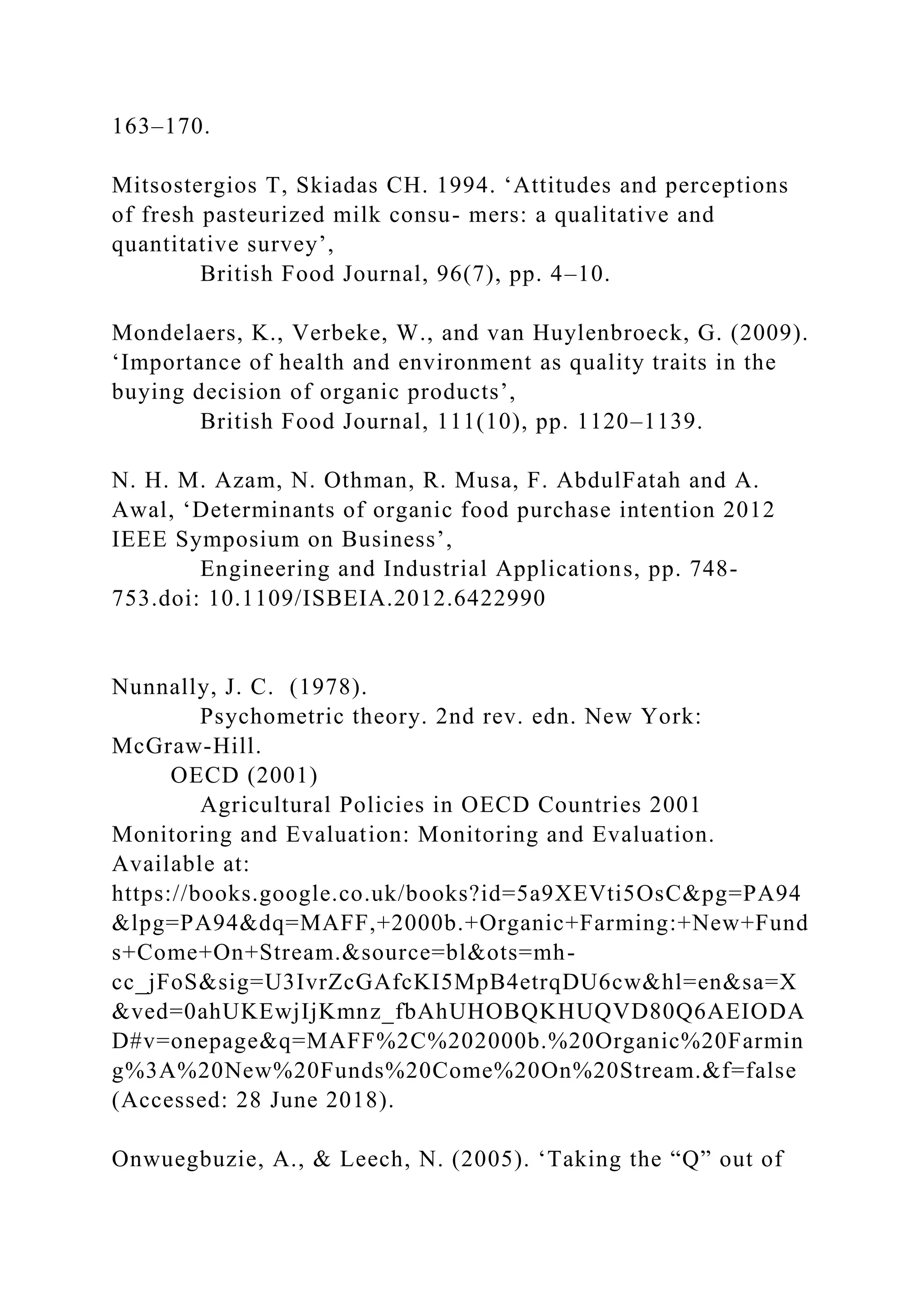 163–170.
Mitsostergios T, Skiadas CH. 1994. ‘Attitudes and perceptions
of fresh pasteurized milk consu- mers: a qualitative and
quantitative survey’,
British Food Journal, 96(7), pp. 4–10.
Mondelaers, K., Verbeke, W., and van Huylenbroeck, G. (2009).
‘Importance of health and environment as quality traits in the
buying decision of organic products’,
British Food Journal, 111(10), pp. 1120–1139.
N. H. M. Azam, N. Othman, R. Musa, F. AbdulFatah and A.
Awal, ‘Determinants of organic food purchase intention 2012
IEEE Symposium on Business’,
Engineering and Industrial Applications, pp. 748-
753.doi: 10.1109/ISBEIA.2012.6422990
Nunnally, J. C. (1978).
Psychometric theory. 2nd rev. edn. New York:
McGraw-Hill.
OECD (2001)
Agricultural Policies in OECD Countries 2001
Monitoring and Evaluation: Monitoring and Evaluation.
Available at:
https://books.google.co.uk/books?id=5a9XEVti5OsC&pg=PA94
&lpg=PA94&dq=MAFF,+2000b.+Organic+Farming:+New+Fund
s+Come+On+Stream.&source=bl&ots=mh-
cc_jFoS&sig=U3IvrZcGAfcKI5MpB4etrqDU6cw&hl=en&sa=X
&ved=0ahUKEwjIjKmnz_fbAhUHOBQKHUQVD80Q6AEIODA
D#v=onepage&q=MAFF%2C%202000b.%20Organic%20Farmin
g%3A%20New%20Funds%20Come%20On%20Stream.&f=false
(Accessed: 28 June 2018).
Onwuegbuzie, A., & Leech, N. (2005). ‘Taking the “Q” out of
 