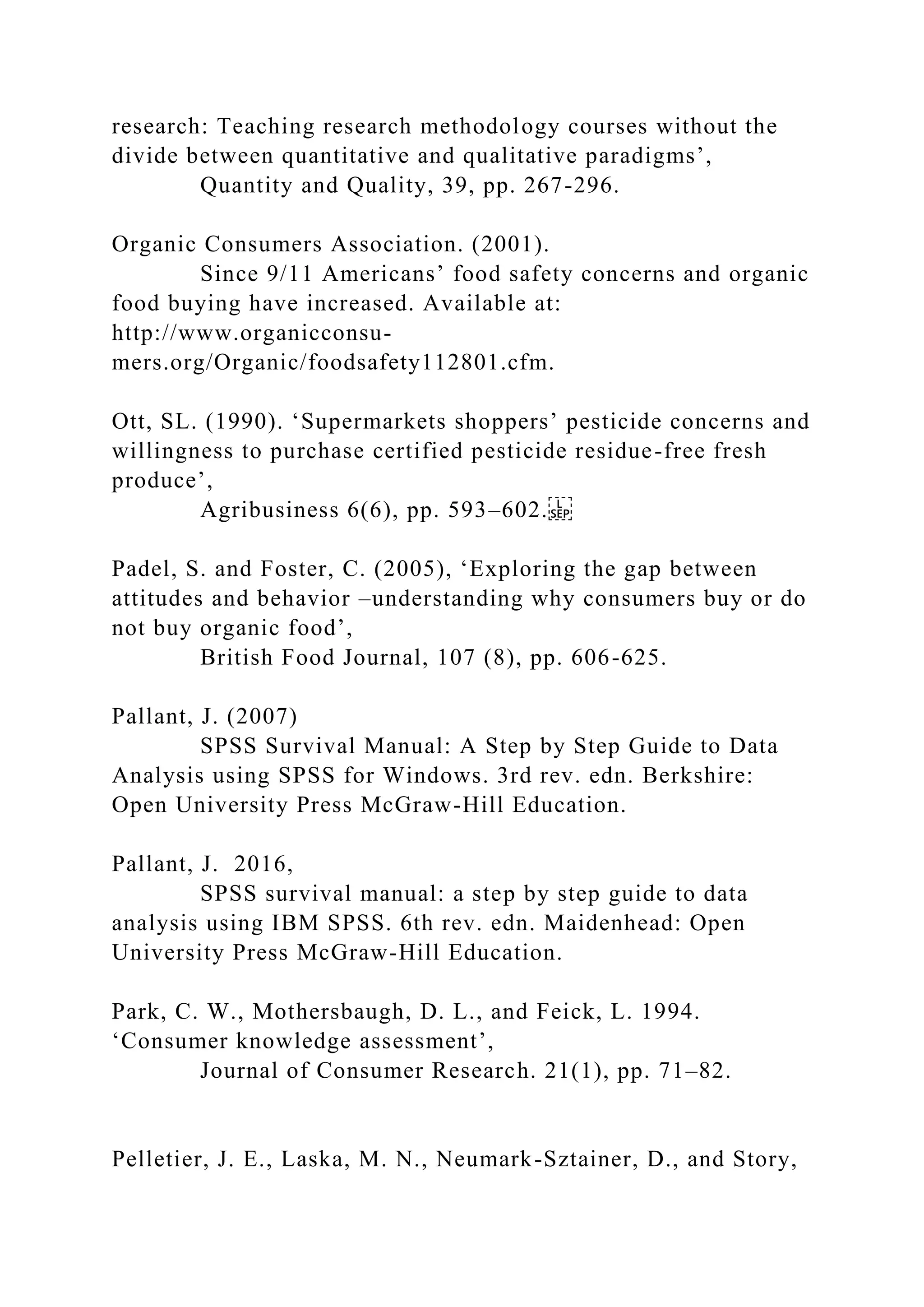 research: Teaching research methodology courses without the
divide between quantitative and qualitative paradigms’,
Quantity and Quality, 39, pp. 267-296.
Organic Consumers Association. (2001).
Since 9/11 Americans’ food safety concerns and organic
food buying have increased. Available at:
http://www.organicconsu-
mers.org/Organic/foodsafety112801.cfm.
Ott, SL. (1990). ‘Supermarkets shoppers’ pesticide concerns and
willingness to purchase certified pesticide residue-free fresh
produce’,
Agribusiness 6(6), pp. 593–602.
Padel, S. and Foster, C. (2005), ‘Exploring the gap between
attitudes and behavior –understanding why consumers buy or do
not buy organic food’,
British Food Journal, 107 (8), pp. 606-625.
Pallant, J. (2007)
SPSS Survival Manual: A Step by Step Guide to Data
Analysis using SPSS for Windows. 3rd rev. edn. Berkshire:
Open University Press McGraw-Hill Education.
Pallant, J. 2016,
SPSS survival manual: a step by step guide to data
analysis using IBM SPSS. 6th rev. edn. Maidenhead: Open
University Press McGraw-Hill Education.
Park, C. W., Mothersbaugh, D. L., and Feick, L. 1994.
‘Consumer knowledge assessment’,
Journal of Consumer Research. 21(1), pp. 71–82.
Pelletier, J. E., Laska, M. N., Neumark-Sztainer, D., and Story,
 