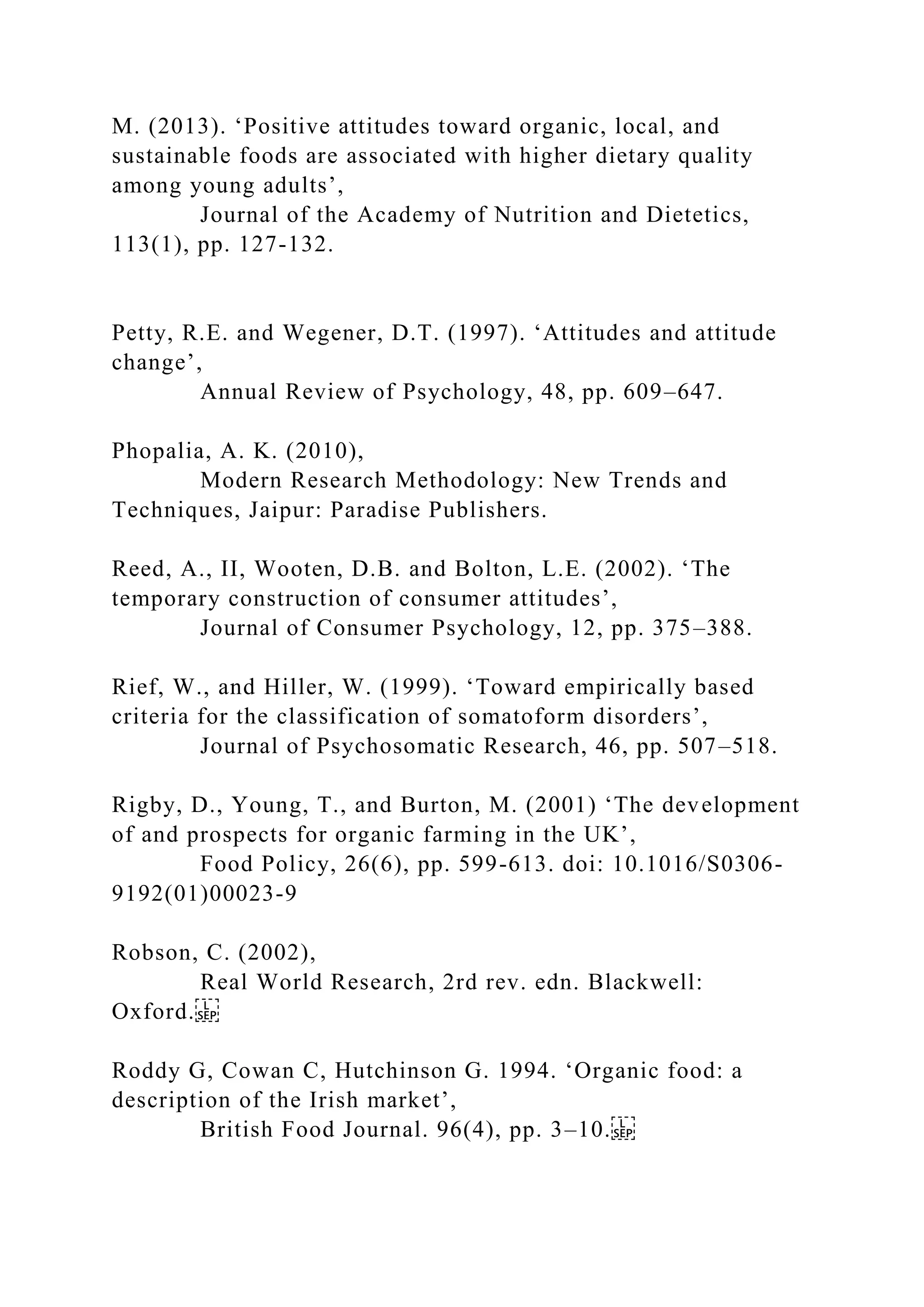 M. (2013). ‘Positive attitudes toward organic, local, and
sustainable foods are associated with higher dietary quality
among young adults’,
Journal of the Academy of Nutrition and Dietetics,
113(1), pp. 127-132.
Petty, R.E. and Wegener, D.T. (1997). ‘Attitudes and attitude
change’,
Annual Review of Psychology, 48, pp. 609–647.
Phopalia, A. K. (2010),
Modern Research Methodology: New Trends and
Techniques, Jaipur: Paradise Publishers.
Reed, A., II, Wooten, D.B. and Bolton, L.E. (2002). ‘The
temporary construction of consumer attitudes’,
Journal of Consumer Psychology, 12, pp. 375–388.
Rief, W., and Hiller, W. (1999). ‘Toward empirically based
criteria for the classification of somatoform disorders’,
Journal of Psychosomatic Research, 46, pp. 507–518.
Rigby, D., Young, T., and Burton, M. (2001) ‘The development
of and prospects for organic farming in the UK’,
Food Policy, 26(6), pp. 599-613. doi: 10.1016/S0306-
9192(01)00023-9
Robson, C. (2002),
Real World Research, 2rd rev. edn. Blackwell:
Oxford.
Roddy G, Cowan C, Hutchinson G. 1994. ‘Organic food: a
description of the Irish market’,
British Food Journal. 96(4), pp. 3–10.
 