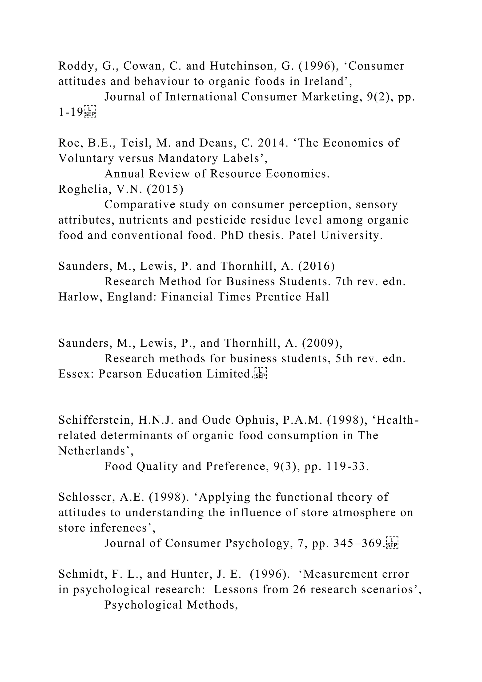 Roddy, G., Cowan, C. and Hutchinson, G. (1996), ‘Consumer
attitudes and behaviour to organic foods in Ireland’,
Journal of International Consumer Marketing, 9(2), pp.
1-19
Roe, B.E., Teisl, M. and Deans, C. 2014. ‘The Economics of
Voluntary versus Mandatory Labels’,
Annual Review of Resource Economics.
Roghelia, V.N. (2015)
Comparative study on consumer perception, sensory
attributes, nutrients and pesticide residue level among organic
food and conventional food. PhD thesis. Patel University.
Saunders, M., Lewis, P. and Thornhill, A. (2016)
Research Method for Business Students. 7th rev. edn.
Harlow, England: Financial Times Prentice Hall
Saunders, M., Lewis, P., and Thornhill, A. (2009),
Research methods for business students, 5th rev. edn.
Essex: Pearson Education Limited.
Schifferstein, H.N.J. and Oude Ophuis, P.A.M. (1998), ‘Health-
related determinants of organic food consumption in The
Netherlands’,
Food Quality and Preference, 9(3), pp. 119-33.
Schlosser, A.E. (1998). ‘Applying the functional theory of
attitudes to understanding the influence of store atmosphere on
store inferences’,
Journal of Consumer Psychology, 7, pp. 345–369.
Schmidt, F. L., and Hunter, J. E. (1996). ‘Measurement error
in psychological research: Lessons from 26 research scenarios’,
Psychological Methods,
 