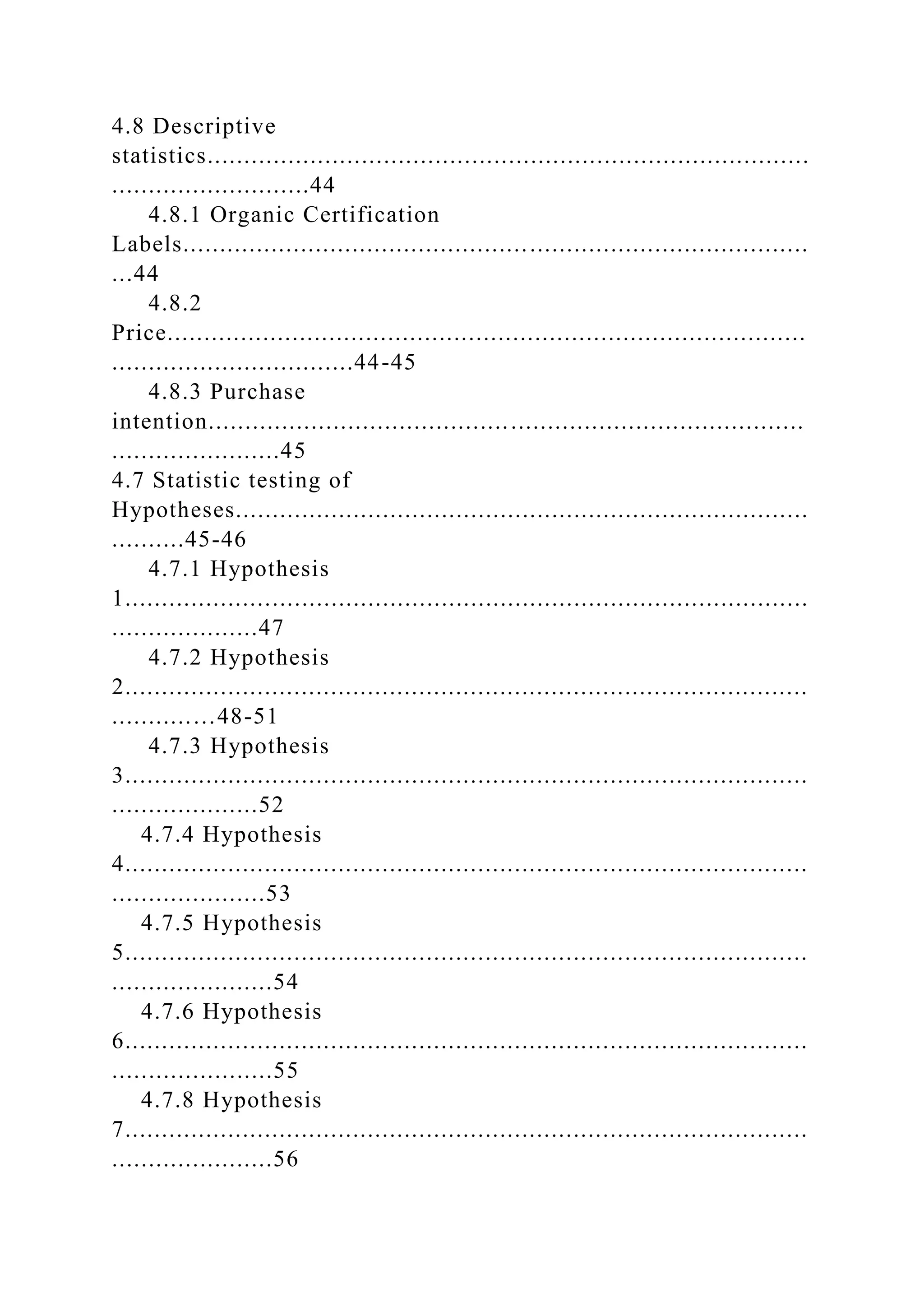 4.8 Descriptive
statistics..................................................................................
...........................44
4.8.1 Organic Certification
Labels.....................................................................................
...44
4.8.2
Price.......................................................................................
.................................44-45
4.8.3 Purchase
intention.................................................................................
.......................45
4.7 Statistic testing of
Hypotheses..............................................................................
..........45-46
4.7.1 Hypothesis
1.............................................................................................
....................47
4.7.2 Hypothesis
2.............................................................................................
...........…48-51
4.7.3 Hypothesis
3.............................................................................................
....................52
4.7.4 Hypothesis
4.............................................................................................
.....................53
4.7.5 Hypothesis
5.............................................................................................
......................54
4.7.6 Hypothesis
6.............................................................................................
......................55
4.7.8 Hypothesis
7.............................................................................................
......................56
 