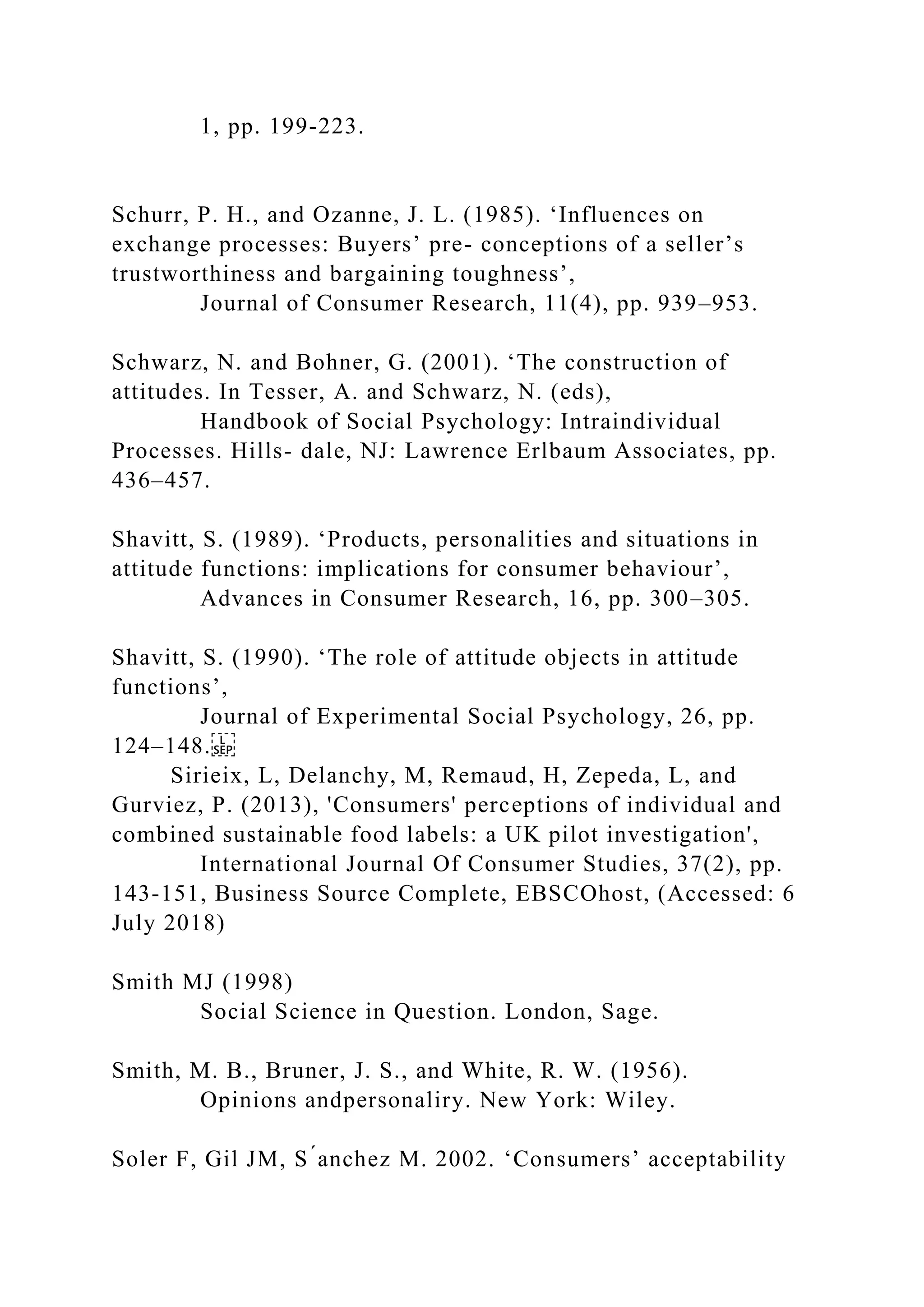 1, pp. 199-223.
Schurr, P. H., and Ozanne, J. L. (1985). ‘Influences on
exchange processes: Buyers’ pre- conceptions of a seller’s
trustworthiness and bargaining toughness’,
Journal of Consumer Research, 11(4), pp. 939–953.
Schwarz, N. and Bohner, G. (2001). ‘The construction of
attitudes. In Tesser, A. and Schwarz, N. (eds),
Handbook of Social Psychology: Intraindividual
Processes. Hills- dale, NJ: Lawrence Erlbaum Associates, pp.
436–457.
Shavitt, S. (1989). ‘Products, personalities and situations in
attitude functions: implications for consumer behaviour’,
Advances in Consumer Research, 16, pp. 300–305.
Shavitt, S. (1990). ‘The role of attitude objects in attitude
functions’,
Journal of Experimental Social Psychology, 26, pp.
124–148.
Sirieix, L, Delanchy, M, Remaud, H, Zepeda, L, and
Gurviez, P. (2013), 'Consumers' perceptions of individual and
combined sustainable food labels: a UK pilot investigation',
International Journal Of Consumer Studies, 37(2), pp.
143-151, Business Source Complete, EBSCOhost, (Accessed: 6
July 2018)
Smith MJ (1998)
Social Science in Question. London, Sage.
Smith, M. B., Bruner, J. S., and White, R. W. (1956).
Opinions andpersonaliry. New York: Wiley.
Soler F, Gil JM, S ́anchez M. 2002. ‘Consumers’ acceptability
 