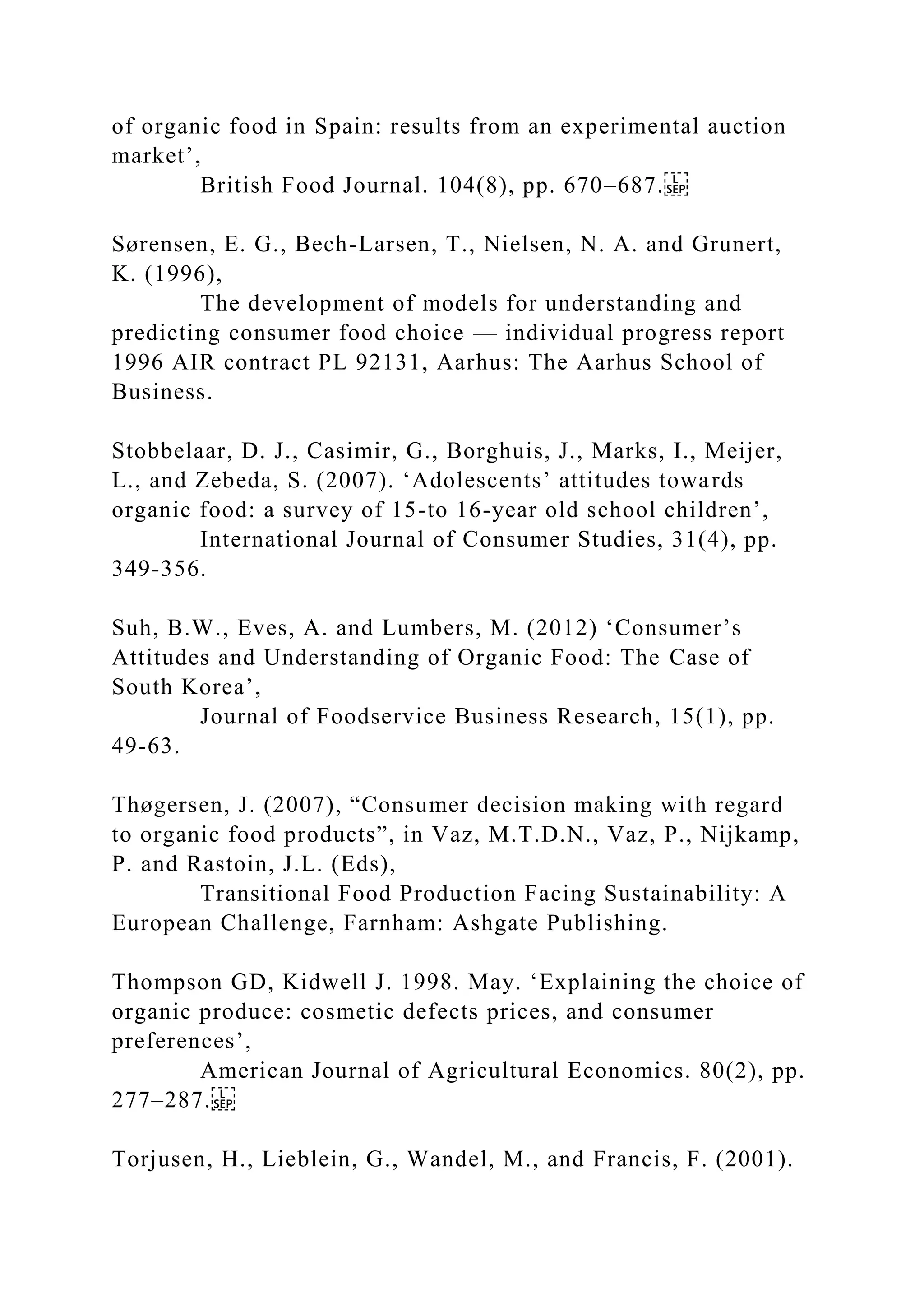 of organic food in Spain: results from an experimental auction
market’,
British Food Journal. 104(8), pp. 670–687.
Sørensen, E. G., Bech-Larsen, T., Nielsen, N. A. and Grunert,
K. (1996),
The development of models for understanding and
predicting consumer food choice — individual progress report
1996 AIR contract PL 92131, Aarhus: The Aarhus School of
Business.
Stobbelaar, D. J., Casimir, G., Borghuis, J., Marks, I., Meijer,
L., and Zebeda, S. (2007). ‘Adolescents’ attitudes towards
organic food: a survey of 15-to 16-year old school children’,
International Journal of Consumer Studies, 31(4), pp.
349-356.
Suh, B.W., Eves, A. and Lumbers, M. (2012) ‘Consumer’s
Attitudes and Understanding of Organic Food: The Case of
South Korea’,
Journal of Foodservice Business Research, 15(1), pp.
49-63.
Thøgersen, J. (2007), “Consumer decision making with regard
to organic food products”, in Vaz, M.T.D.N., Vaz, P., Nijkamp,
P. and Rastoin, J.L. (Eds),
Transitional Food Production Facing Sustainability: A
European Challenge, Farnham: Ashgate Publishing.
Thompson GD, Kidwell J. 1998. May. ‘Explaining the choice of
organic produce: cosmetic defects prices, and consumer
preferences’,
American Journal of Agricultural Economics. 80(2), pp.
277–287.
Torjusen, H., Lieblein, G., Wandel, M., and Francis, F. (2001).
 