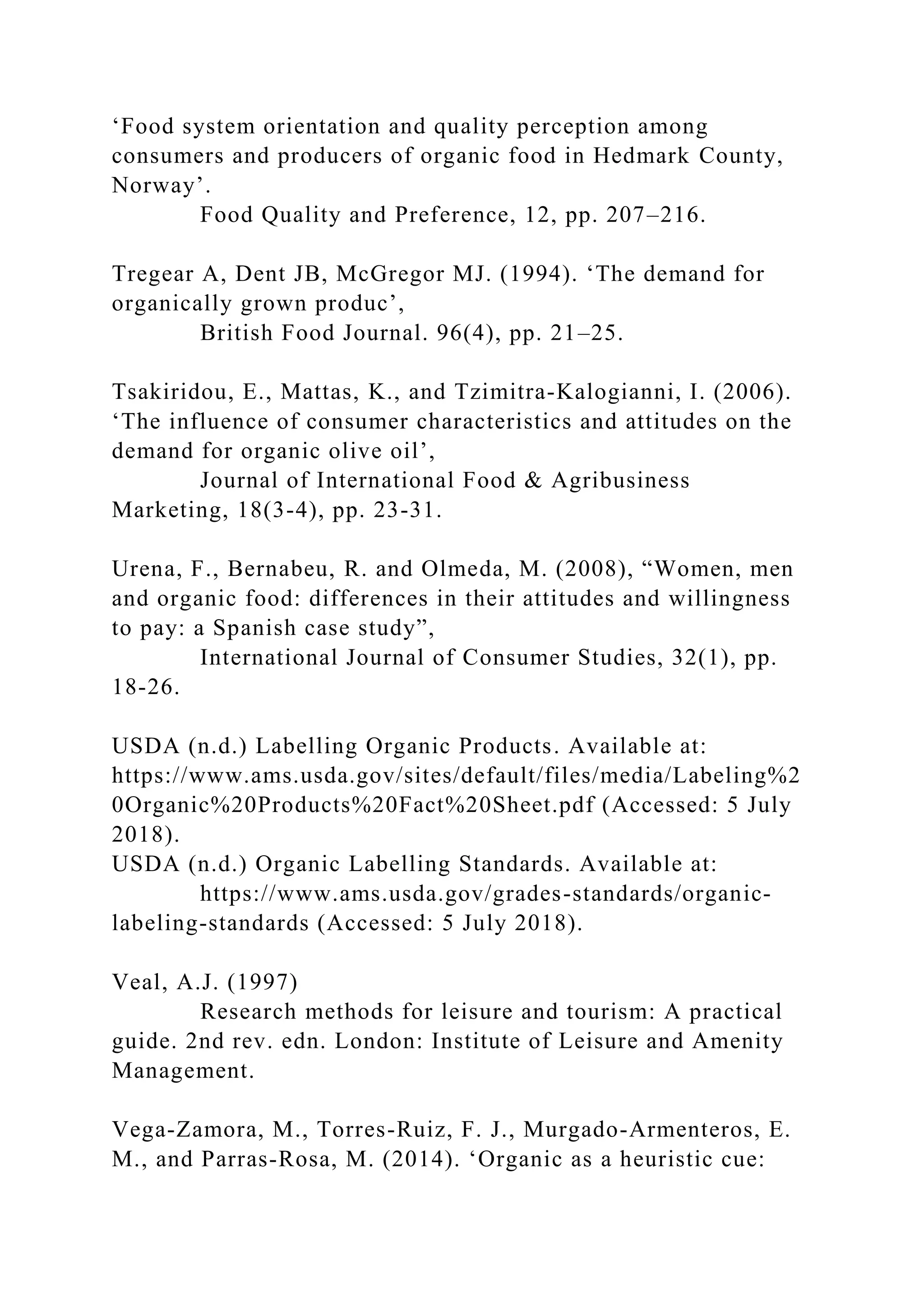 ‘Food system orientation and quality perception among
consumers and producers of organic food in Hedmark County,
Norway’.
Food Quality and Preference, 12, pp. 207–216.
Tregear A, Dent JB, McGregor MJ. (1994). ‘The demand for
organically grown produc’,
British Food Journal. 96(4), pp. 21–25.
Tsakiridou, E., Mattas, K., and Tzimitra-Kalogianni, I. (2006).
‘The influence of consumer characteristics and attitudes on the
demand for organic olive oil’,
Journal of International Food & Agribusiness
Marketing, 18(3-4), pp. 23-31.
Urena, F., Bernabeu, R. and Olmeda, M. (2008), “Women, men
and organic food: differences in their attitudes and willingness
to pay: a Spanish case study”,
International Journal of Consumer Studies, 32(1), pp.
18-26.
USDA (n.d.) Labelling Organic Products. Available at:
https://www.ams.usda.gov/sites/default/files/media/Labeling%2
0Organic%20Products%20Fact%20Sheet.pdf (Accessed: 5 July
2018).
USDA (n.d.) Organic Labelling Standards. Available at:
https://www.ams.usda.gov/grades-standards/organic-
labeling-standards (Accessed: 5 July 2018).
Veal, A.J. (1997)
Research methods for leisure and tourism: A practical
guide. 2nd rev. edn. London: Institute of Leisure and Amenity
Management.
Vega-Zamora, M., Torres-Ruiz, F. J., Murgado-Armenteros, E.
M., and Parras-Rosa, M. (2014). ‘Organic as a heuristic cue:
 