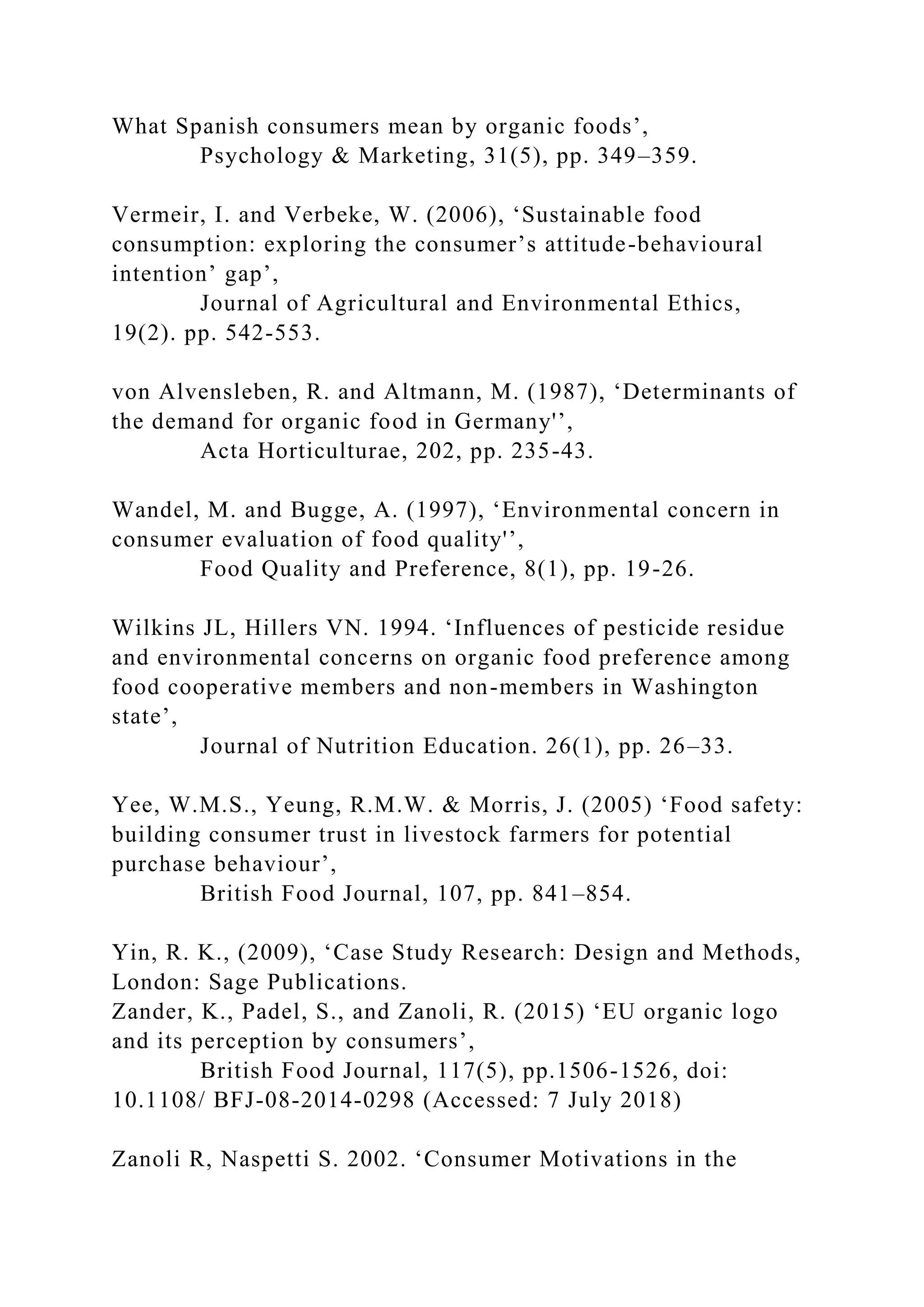 What Spanish consumers mean by organic foods’,
Psychology & Marketing, 31(5), pp. 349–359.
Vermeir, I. and Verbeke, W. (2006), ‘Sustainable food
consumption: exploring the consumer’s attitude-behavioural
intention’ gap’,
Journal of Agricultural and Environmental Ethics,
19(2). pp. 542-553.
von Alvensleben, R. and Altmann, M. (1987), ‘Determinants of
the demand for organic food in Germany'’,
Acta Horticulturae, 202, pp. 235-43.
Wandel, M. and Bugge, A. (1997), ‘Environmental concern in
consumer evaluation of food quality'’,
Food Quality and Preference, 8(1), pp. 19-26.
Wilkins JL, Hillers VN. 1994. ‘Influences of pesticide residue
and environmental concerns on organic food preference among
food cooperative members and non-members in Washington
state’,
Journal of Nutrition Education. 26(1), pp. 26–33.
Yee, W.M.S., Yeung, R.M.W. & Morris, J. (2005) ‘Food safety:
building consumer trust in livestock farmers for potential
purchase behaviour’,
British Food Journal, 107, pp. 841–854.
Yin, R. K., (2009), ‘Case Study Research: Design and Methods,
London: Sage Publications.
Zander, K., Padel, S., and Zanoli, R. (2015) ‘EU organic logo
and its perception by consumers’,
British Food Journal, 117(5), pp.1506-1526, doi:
10.1108/ BFJ-08-2014-0298 (Accessed: 7 July 2018)
Zanoli R, Naspetti S. 2002. ‘Consumer Motivations in the
 