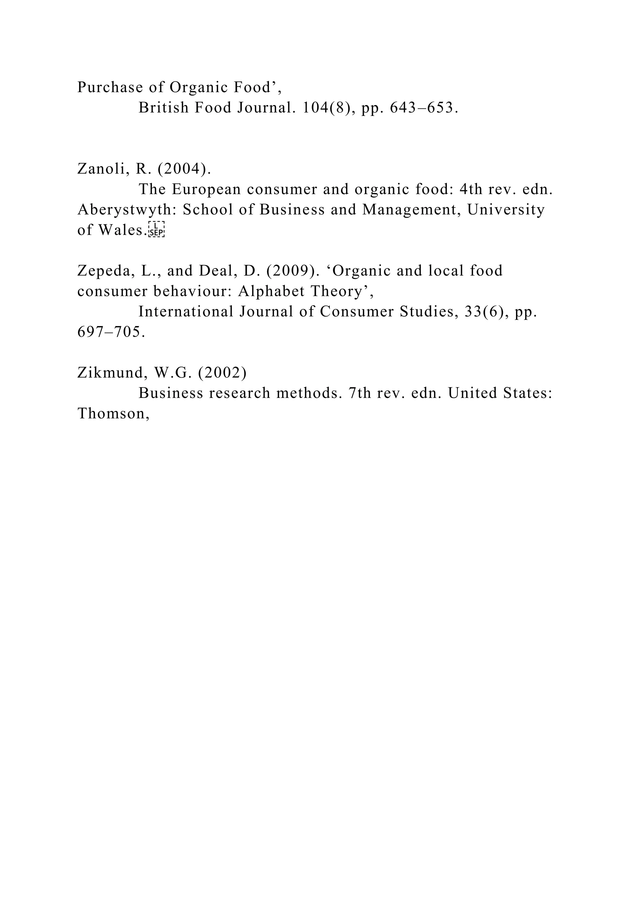 Purchase of Organic Food’,
British Food Journal. 104(8), pp. 643–653.
Zanoli, R. (2004).
The European consumer and organic food: 4th rev. edn.
Aberystwyth: School of Business and Management, University
of Wales.
Zepeda, L., and Deal, D. (2009). ‘Organic and local food
consumer behaviour: Alphabet Theory’,
International Journal of Consumer Studies, 33(6), pp.
697–705.
Zikmund, W.G. (2002)
Business research methods. 7th rev. edn. United States:
Thomson,
 
