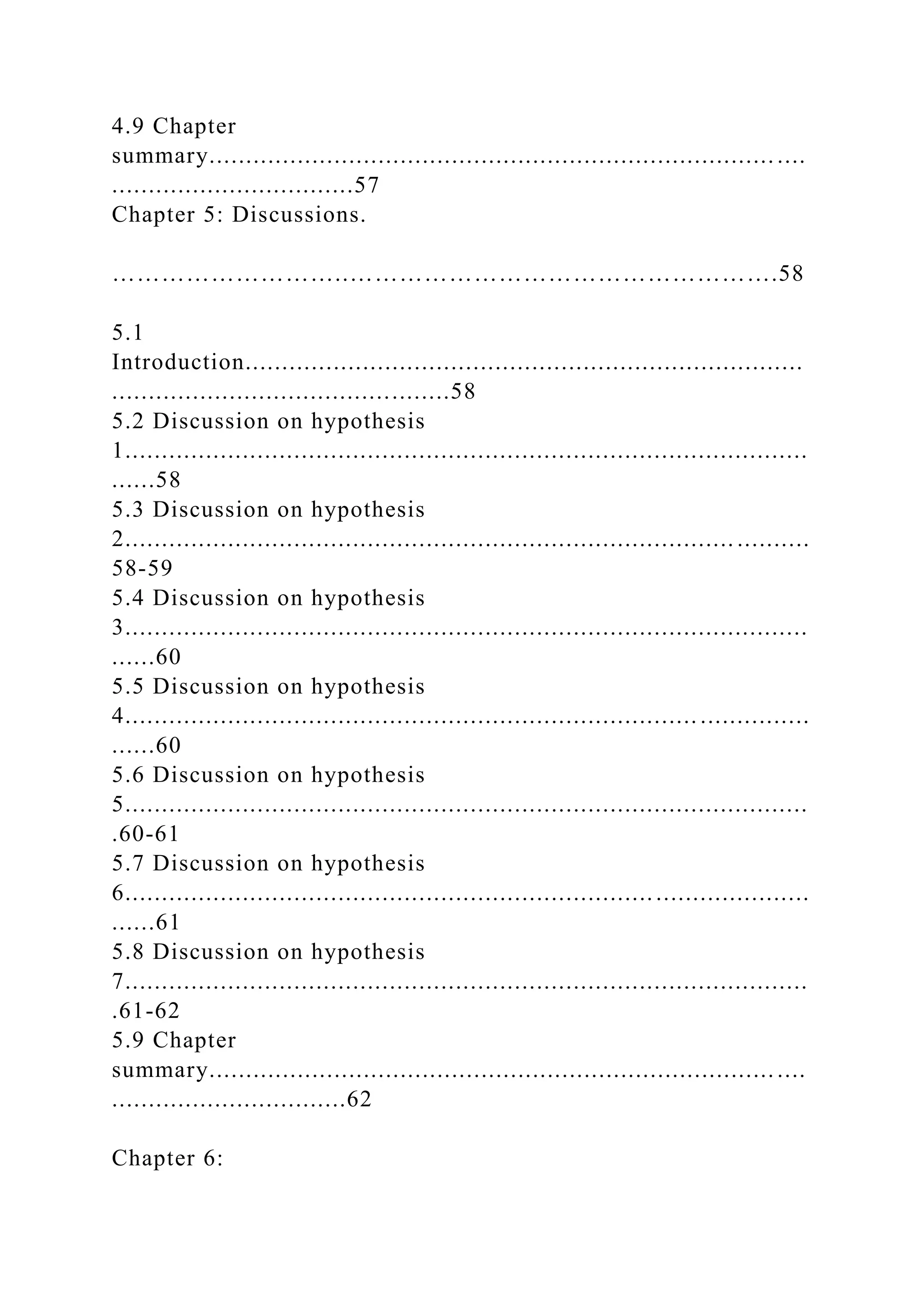 4.9 Chapter
summary............................................................................. ....
.................................57
Chapter 5: Discussions.
………………………..…………………………………………….58
5.1
Introduction............................................................................
..............................................58
5.2 Discussion on hypothesis
1.............................................................................................
......58
5.3 Discussion on hypothesis
2................................................................................... ..........
58-59
5.4 Discussion on hypothesis
3.............................................................................................
......60
5.5 Discussion on hypothesis
4.............................................................................. ...............
......60
5.6 Discussion on hypothesis
5.............................................................................................
.60-61
5.7 Discussion on hypothesis
6.............................................................................................
......61
5.8 Discussion on hypothesis
7.............................................................................................
.61-62
5.9 Chapter
summary............................................................................. ....
................................62
Chapter 6:
 