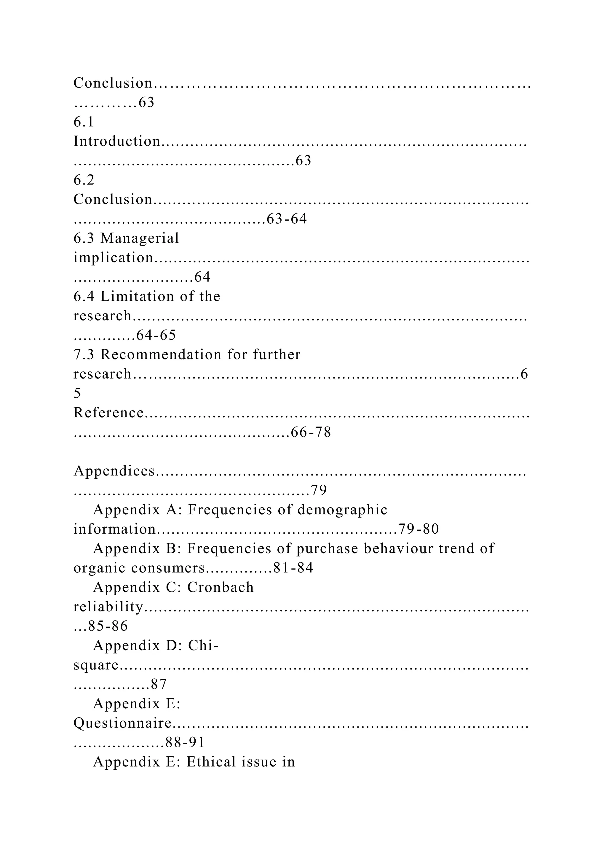 Conclusion…………….………………………………………………
…………63
6.1
Introduction............................................................................
..............................................63
6.2
Conclusion..............................................................................
........................................63-64
6.3 Managerial
implication..............................................................................
.........................64
6.4 Limitation of the
research..................................................................................
.............64-65
7.3 Recommendation for further
research….............................................................................6
5
Reference................................................................................
.............................................66-78
Appendices.............................................................................
.................................................79
Appendix A: Frequencies of demographic
information..................................................79-80
Appendix B: Frequencies of purchase behaviour trend of
organic consumers..............81-84
Appendix C: Cronbach
reliability................................................................................
...85-86
Appendix D: Chi-
square.....................................................................................
................87
Appendix E:
Questionnaire..........................................................................
...................88-91
Appendix E: Ethical issue in
 