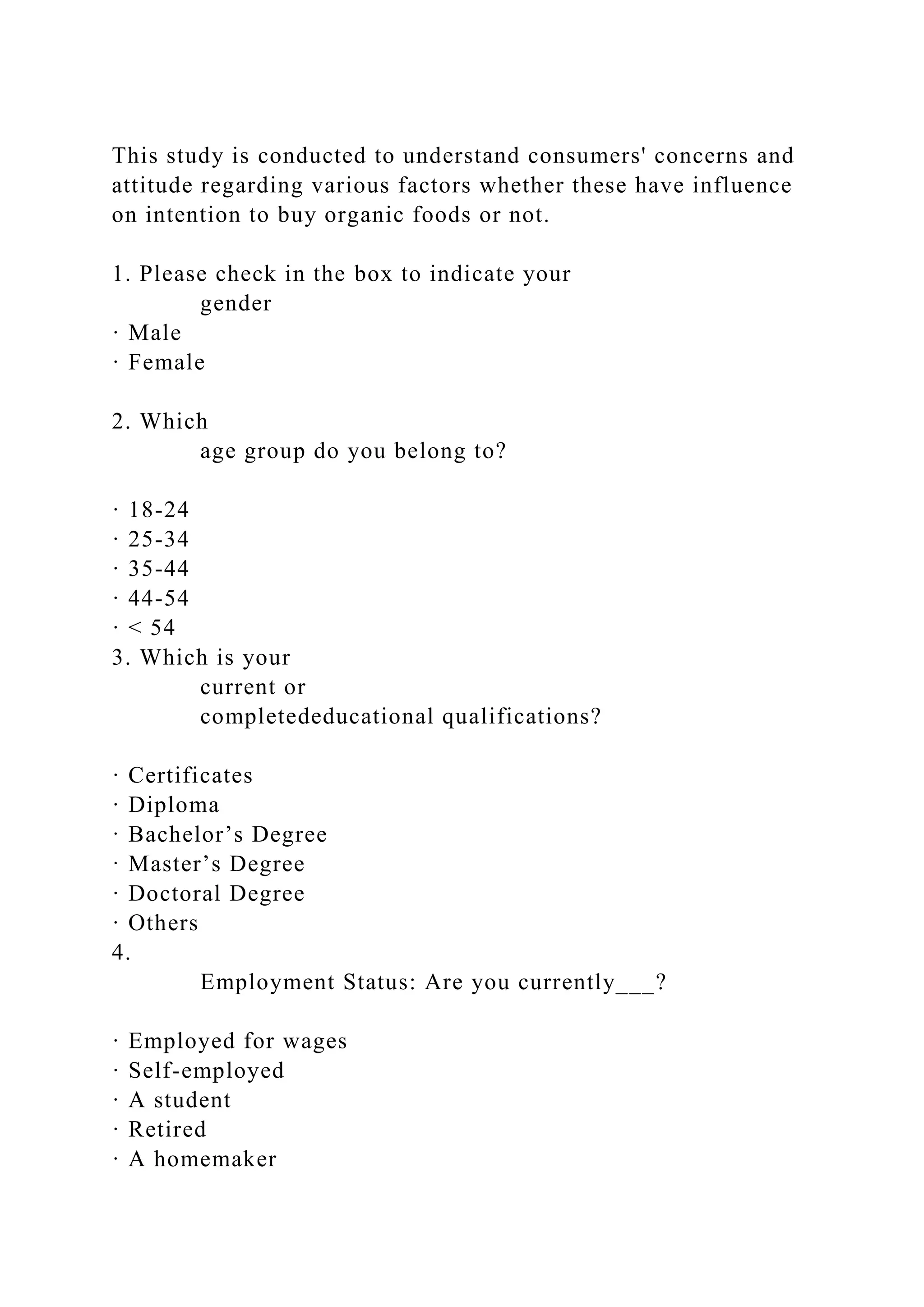 This study is conducted to understand consumers' concerns and
attitude regarding various factors whether these have influence
on intention to buy organic foods or not.
1. Please check in the box to indicate your
gender
· Male
· Female
2. Which
age group do you belong to?
· 18-24
· 25-34
· 35-44
· 44-54
· < 54
3. Which is your
current or
completededucational qualifications?
· Certificates
· Diploma
· Bachelor’s Degree
· Master’s Degree
· Doctoral Degree
· Others
4.
Employment Status: Are you currently___?
· Employed for wages
· Self-employed
· A student
· Retired
· A homemaker
 