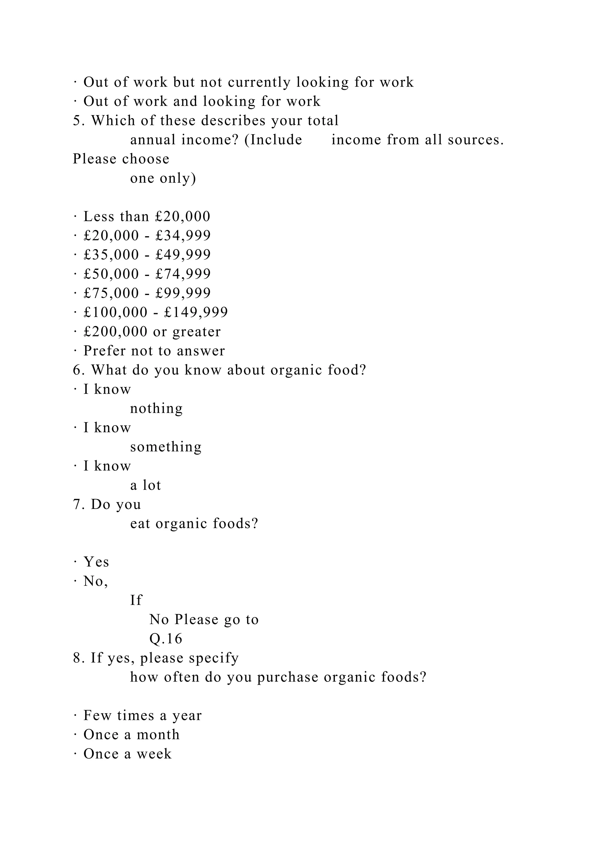 · Out of work but not currently looking for work
· Out of work and looking for work
5. Which of these describes your total
annual income? (Include income from all sources.
Please choose
one only)
· Less than £20,000
· £20,000 - £34,999
· £35,000 - £49,999
· £50,000 - £74,999
· £75,000 - £99,999
· £100,000 - £149,999
· £200,000 or greater
· Prefer not to answer
6. What do you know about organic food?
· I know
nothing
· I know
something
· I know
a lot
7. Do you
eat organic foods?
· Yes
· No,
If
No Please go to
Q.16
8. If yes, please specify
how often do you purchase organic foods?
· Few times a year
· Once a month
· Once a week
 