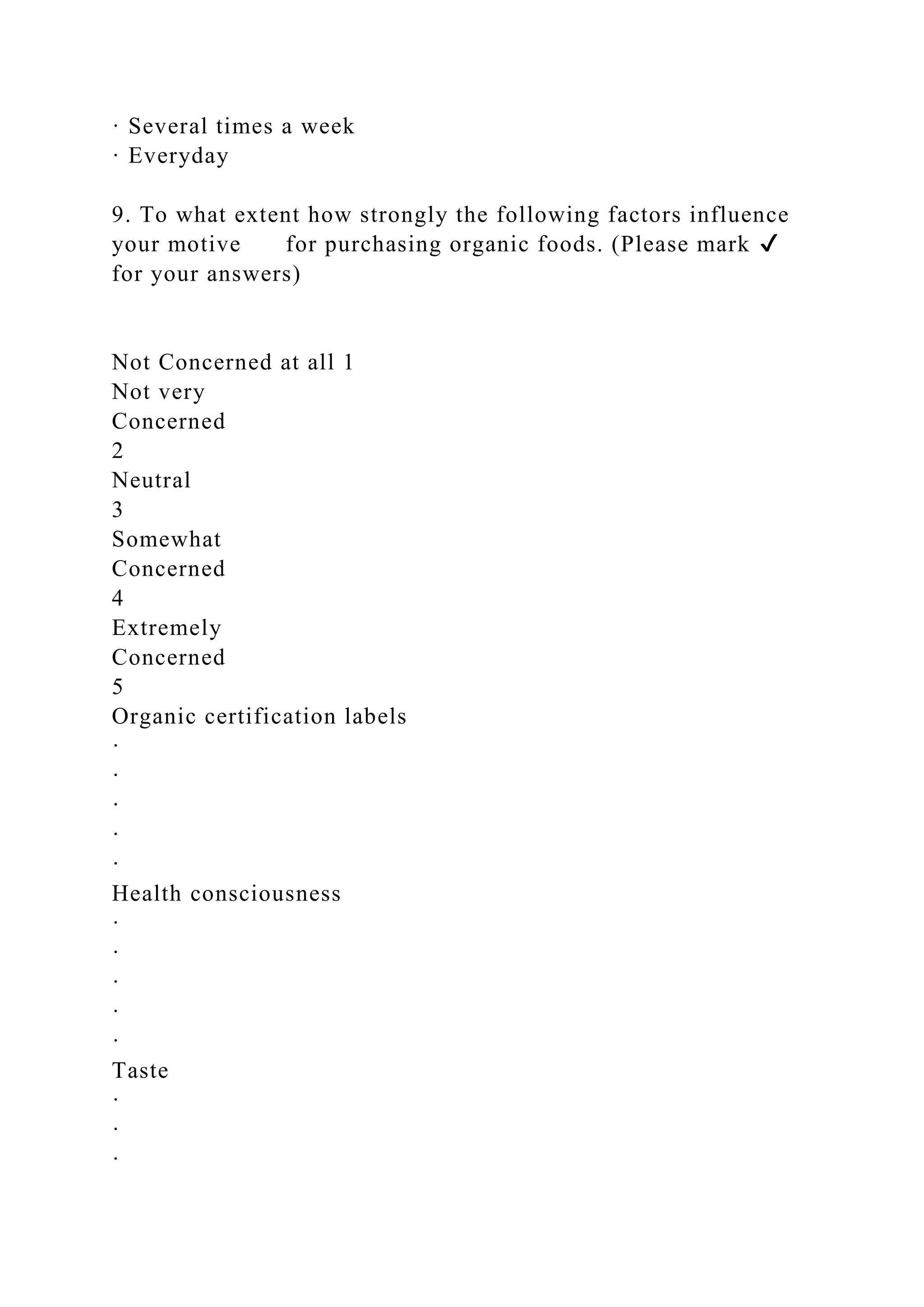 · Several times a week
· Everyday
9. To what extent how strongly the following factors influence
your motive for purchasing organic foods. (Please mark ✔
for your answers)
Not Concerned at all 1
Not very
Concerned
2
Neutral
3
Somewhat
Concerned
4
Extremely
Concerned
5
Organic certification labels
·
·
·
·
·
Health consciousness
·
·
·
·
·
Taste
·
·
·
 