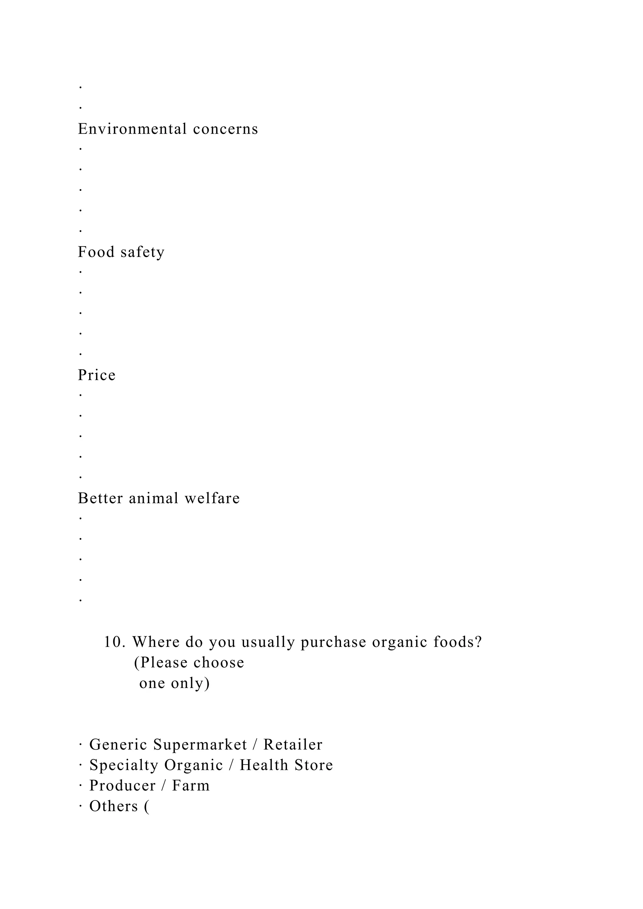 ·
·
Environmental concerns
·
·
·
·
·
Food safety
·
·
·
·
·
Price
·
·
·
·
·
Better animal welfare
·
·
·
·
·
10. Where do you usually purchase organic foods?
(Please choose
one only)
· Generic Supermarket / Retailer
· Specialty Organic / Health Store
· Producer / Farm
· Others (
 