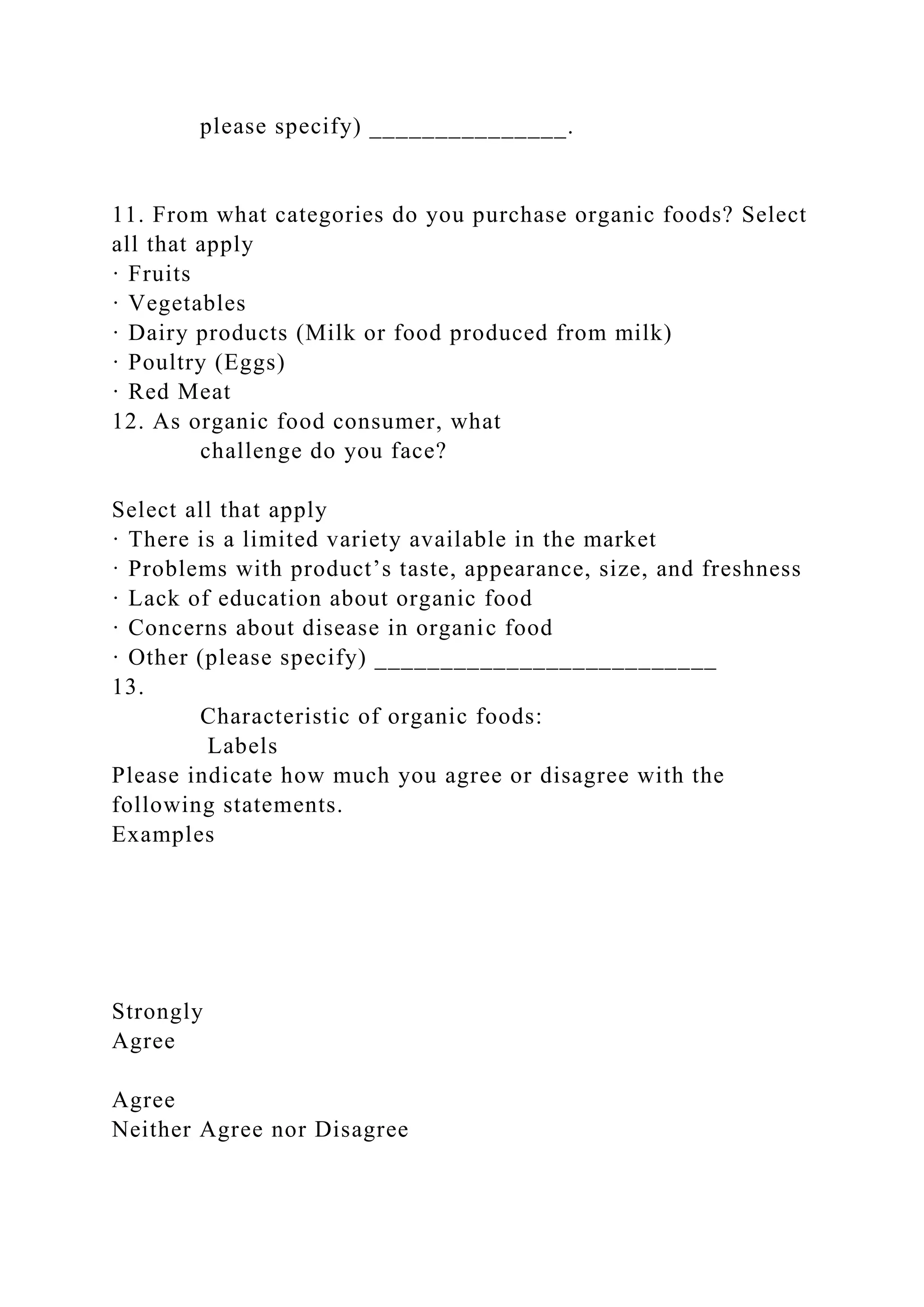 please specify) _______________.
11. From what categories do you purchase organic foods? Select
all that apply
· Fruits
· Vegetables
· Dairy products (Milk or food produced from milk)
· Poultry (Eggs)
· Red Meat
12. As organic food consumer, what
challenge do you face?
Select all that apply
· There is a limited variety available in the market
· Problems with product’s taste, appearance, size, and freshness
· Lack of education about organic food
· Concerns about disease in organic food
· Other (please specify) __________________________
13.
Characteristic of organic foods:
Labels
Please indicate how much you agree or disagree with the
following statements.
Examples
Strongly
Agree
Agree
Neither Agree nor Disagree
 