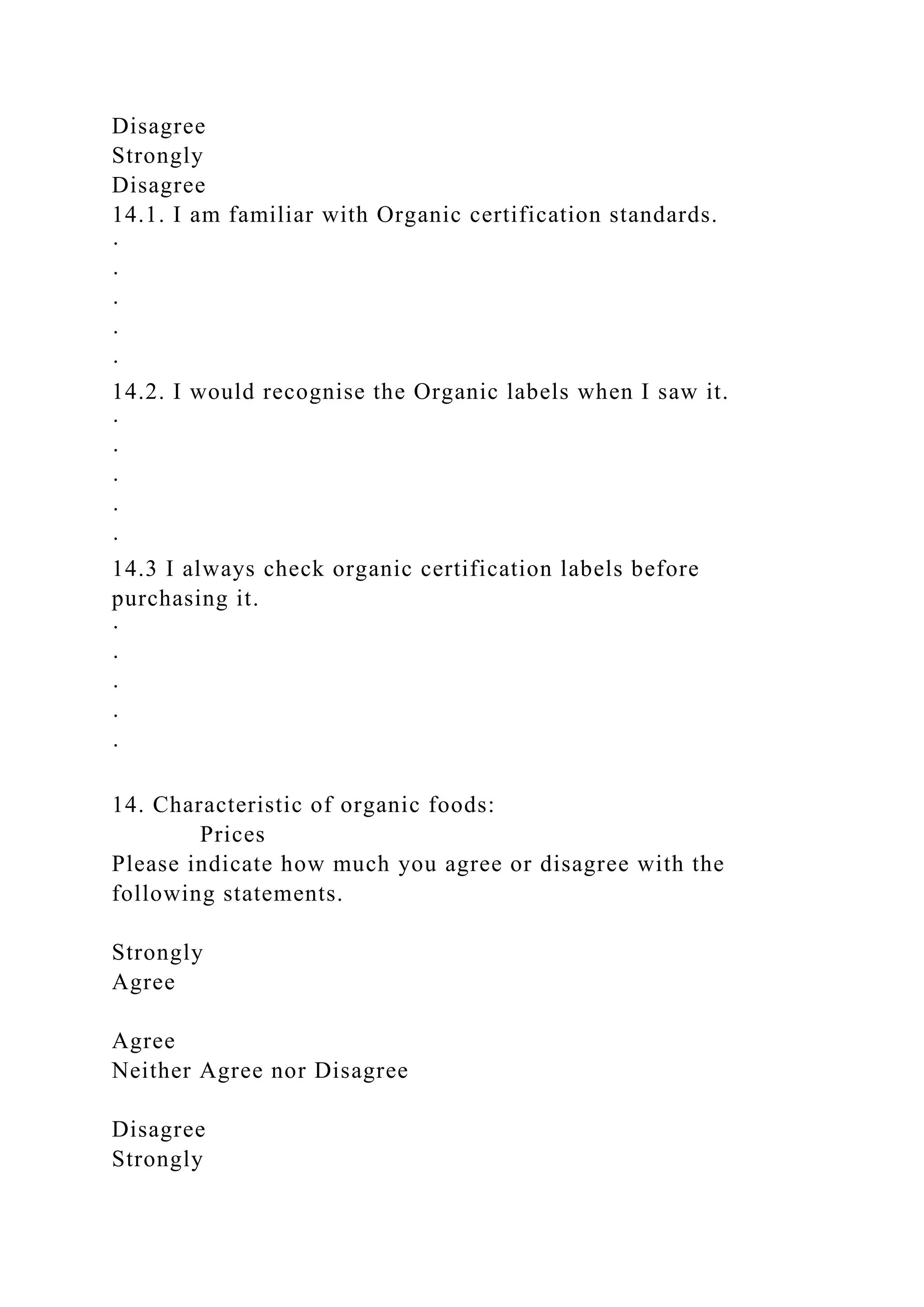Disagree
Strongly
Disagree
14.1. I am familiar with Organic certification standards.
·
·
·
·
·
14.2. I would recognise the Organic labels when I saw it.
·
·
·
·
·
14.3 I always check organic certification labels before
purchasing it.
·
·
·
·
·
14. Characteristic of organic foods:
Prices
Please indicate how much you agree or disagree with the
following statements.
Strongly
Agree
Agree
Neither Agree nor Disagree
Disagree
Strongly
 