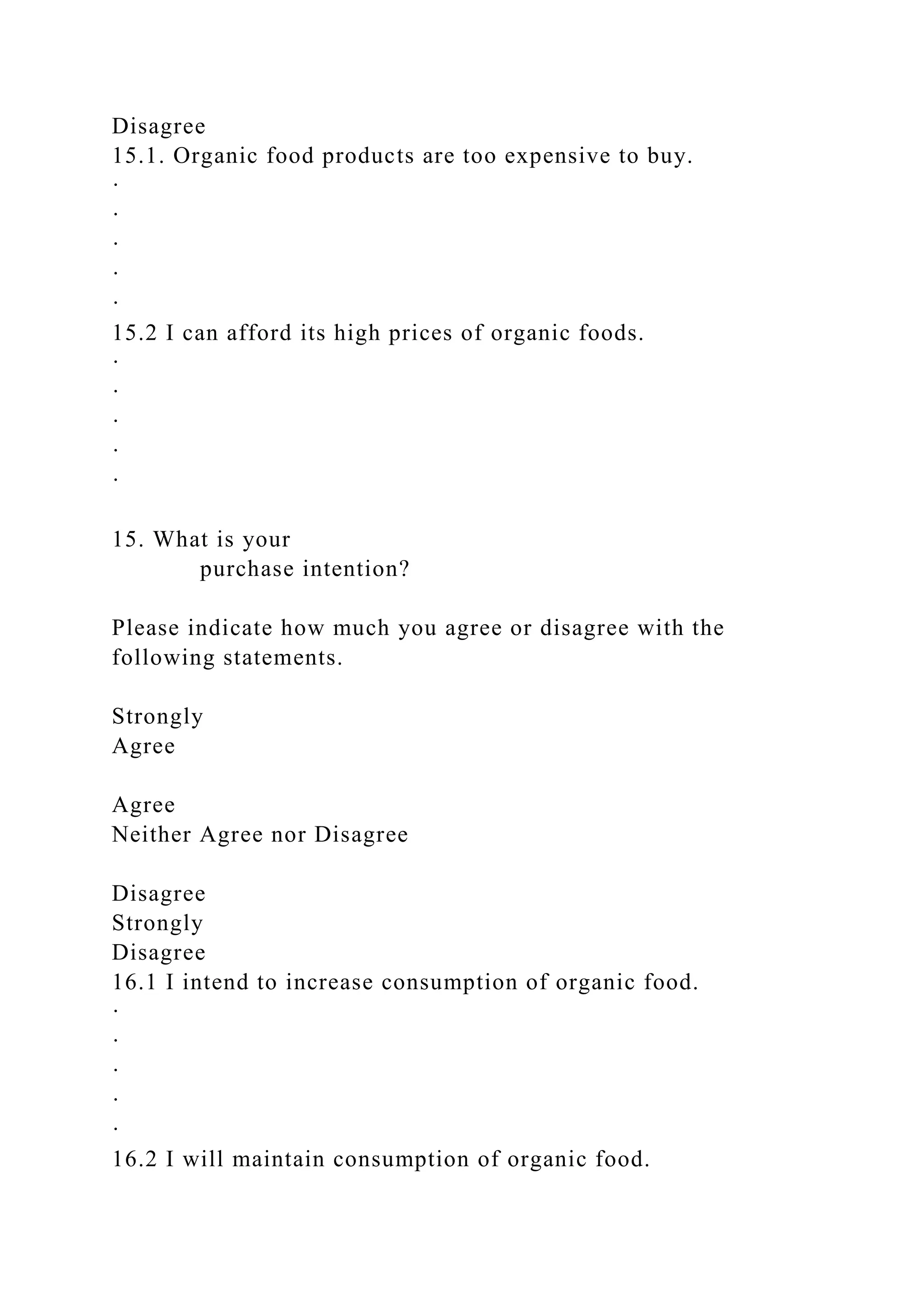 Disagree
15.1. Organic food products are too expensive to buy.
·
·
·
·
·
15.2 I can afford its high prices of organic foods.
·
·
·
·
·
15. What is your
purchase intention?
Please indicate how much you agree or disagree with the
following statements.
Strongly
Agree
Agree
Neither Agree nor Disagree
Disagree
Strongly
Disagree
16.1 I intend to increase consumption of organic food.
·
·
·
·
·
16.2 I will maintain consumption of organic food.
 