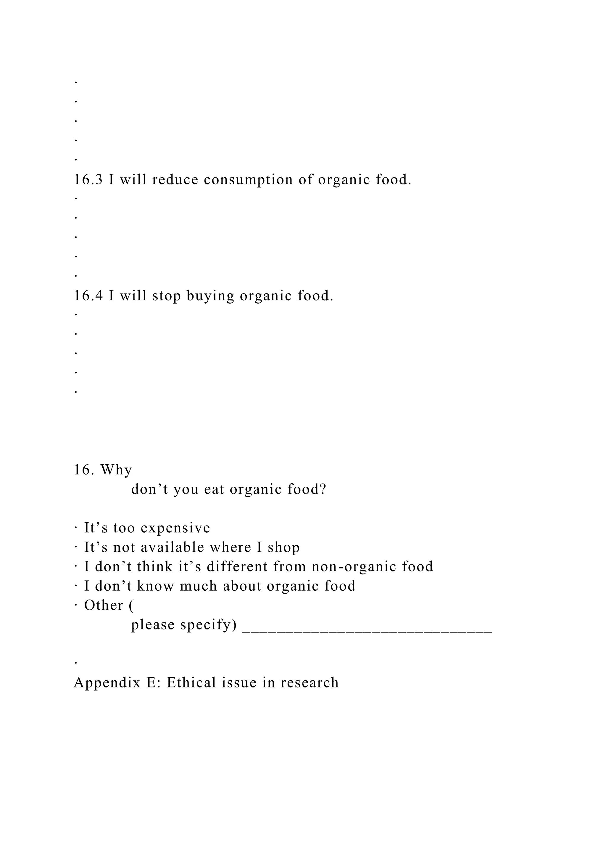 ·
·
·
·
·
16.3 I will reduce consumption of organic food.
·
·
·
·
·
16.4 I will stop buying organic food.
·
·
·
·
·
16. Why
don’t you eat organic food?
· It’s too expensive
· It’s not available where I shop
· I don’t think it’s different from non-organic food
· I don’t know much about organic food
· Other (
please specify) _____________________________
·
Appendix E: Ethical issue in research
 