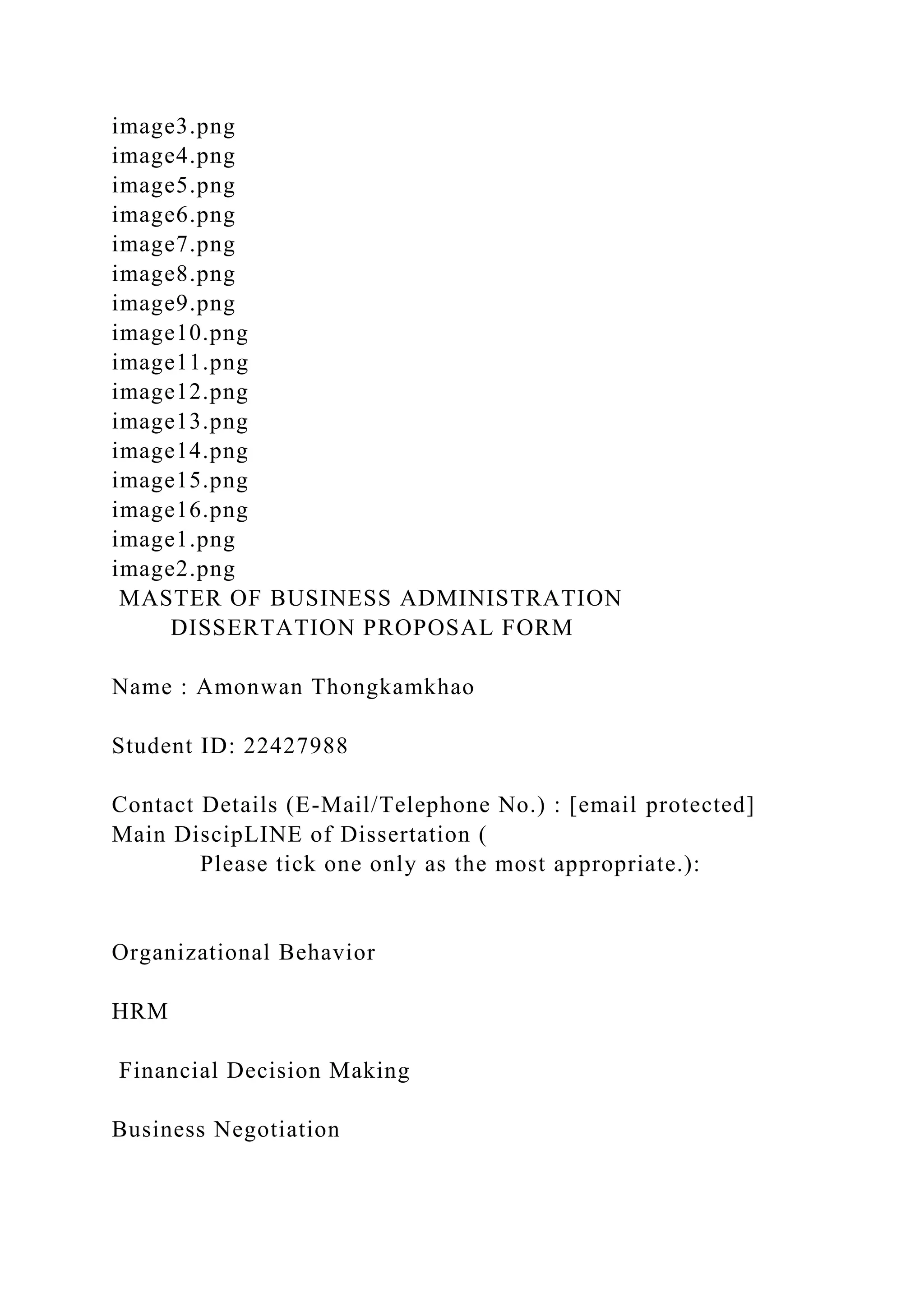 image3.png
image4.png
image5.png
image6.png
image7.png
image8.png
image9.png
image10.png
image11.png
image12.png
image13.png
image14.png
image15.png
image16.png
image1.png
image2.png
MASTER OF BUSINESS ADMINISTRATION
DISSERTATION PROPOSAL FORM
Name : Amonwan Thongkamkhao
Student ID: 22427988
Contact Details (E-Mail/Telephone No.) : [email protected]
Main DiscipLINE of Dissertation (
Please tick one only as the most appropriate.):
Organizational Behavior
HRM
Financial Decision Making
Business Negotiation
 