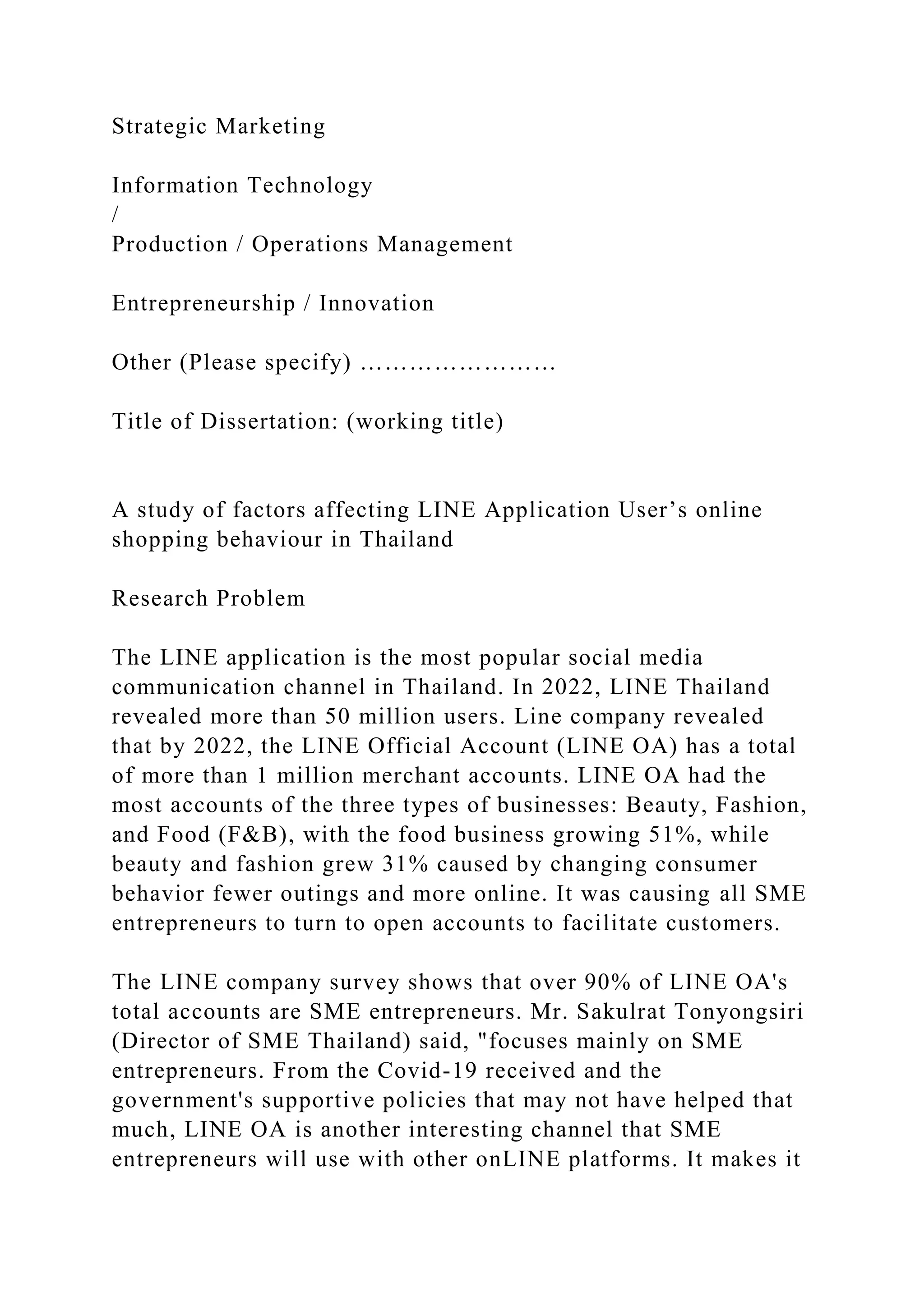 Strategic Marketing
Information Technology
/
Production / Operations Management
Entrepreneurship / Innovation
Other (Please specify) ……………………
Title of Dissertation: (working title)
A study of factors affecting LINE Application User’s online
shopping behaviour in Thailand
Research Problem
The LINE application is the most popular social media
communication channel in Thailand. In 2022, LINE Thailand
revealed more than 50 million users. Line company revealed
that by 2022, the LINE Official Account (LINE OA) has a total
of more than 1 million merchant accounts. LINE OA had the
most accounts of the three types of businesses: Beauty, Fashion,
and Food (F&B), with the food business growing 51%, while
beauty and fashion grew 31% caused by changing consumer
behavior fewer outings and more online. It was causing all SME
entrepreneurs to turn to open accounts to facilitate customers.
The LINE company survey shows that over 90% of LINE OA's
total accounts are SME entrepreneurs. Mr. Sakulrat Tonyongsiri
(Director of SME Thailand) said, "focuses mainly on SME
entrepreneurs. From the Covid-19 received and the
government's supportive policies that may not have helped that
much, LINE OA is another interesting channel that SME
entrepreneurs will use with other onLINE platforms. It makes it
 