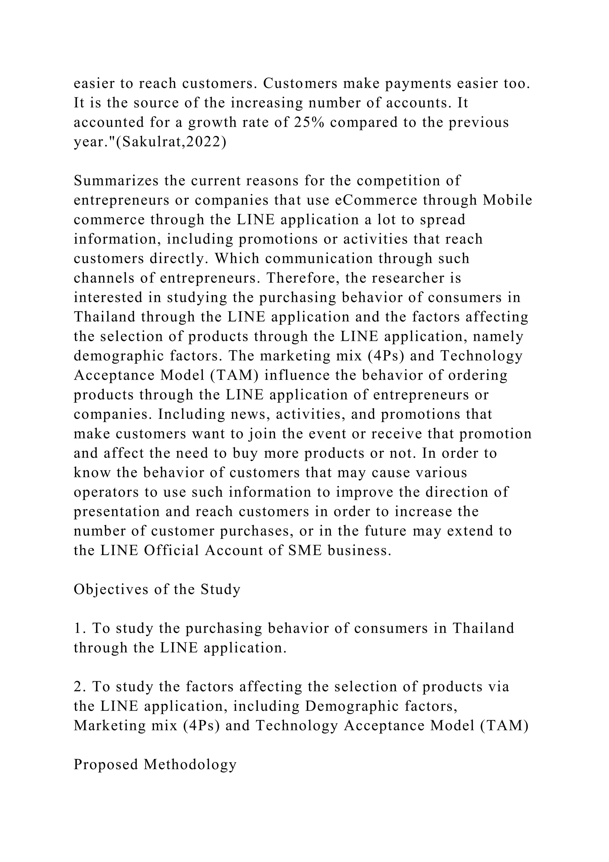 easier to reach customers. Customers make payments easier too.
It is the source of the increasing number of accounts. It
accounted for a growth rate of 25% compared to the previous
year."(Sakulrat,2022)
Summarizes the current reasons for the competition of
entrepreneurs or companies that use eCommerce through Mobile
commerce through the LINE application a lot to spread
information, including promotions or activities that reach
customers directly. Which communication through such
channels of entrepreneurs. Therefore, the researcher is
interested in studying the purchasing behavior of consumers in
Thailand through the LINE application and the factors affecting
the selection of products through the LINE application, namely
demographic factors. The marketing mix (4Ps) and Technology
Acceptance Model (TAM) influence the behavior of ordering
products through the LINE application of entrepreneurs or
companies. Including news, activities, and promotions that
make customers want to join the event or receive that promotion
and affect the need to buy more products or not. In order to
know the behavior of customers that may cause various
operators to use such information to improve the direction of
presentation and reach customers in order to increase the
number of customer purchases, or in the future may extend to
the LINE Official Account of SME business.
Objectives of the Study
1. To study the purchasing behavior of consumers in Thailand
through the LINE application.
2. To study the factors affecting the selection of products via
the LINE application, including Demographic factors,
Marketing mix (4Ps) and Technology Acceptance Model (TAM)
Proposed Methodology
 
