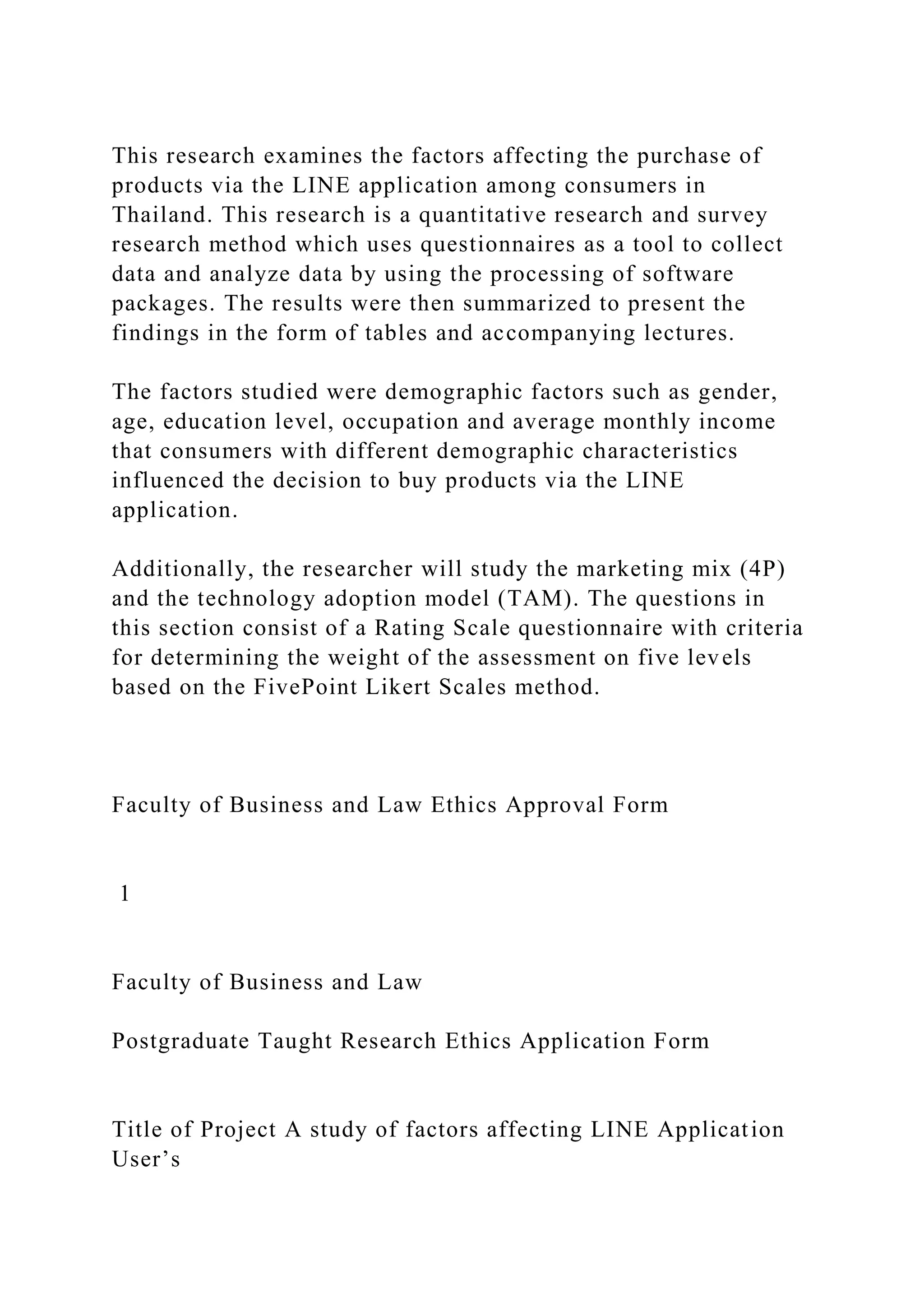 This research examines the factors affecting the purchase of
products via the LINE application among consumers in
Thailand. This research is a quantitative research and survey
research method which uses questionnaires as a tool to collect
data and analyze data by using the processing of software
packages. The results were then summarized to present the
findings in the form of tables and accompanying lectures.
The factors studied were demographic factors such as gender,
age, education level, occupation and average monthly income
that consumers with different demographic characteristics
influenced the decision to buy products via the LINE
application.
Additionally, the researcher will study the marketing mix (4P)
and the technology adoption model (TAM). The questions in
this section consist of a Rating Scale questionnaire with criteria
for determining the weight of the assessment on five levels
based on the FivePoint Likert Scales method.
Faculty of Business and Law Ethics Approval Form
1
Faculty of Business and Law
Postgraduate Taught Research Ethics Application Form
Title of Project A study of factors affecting LINE Application
User’s
 