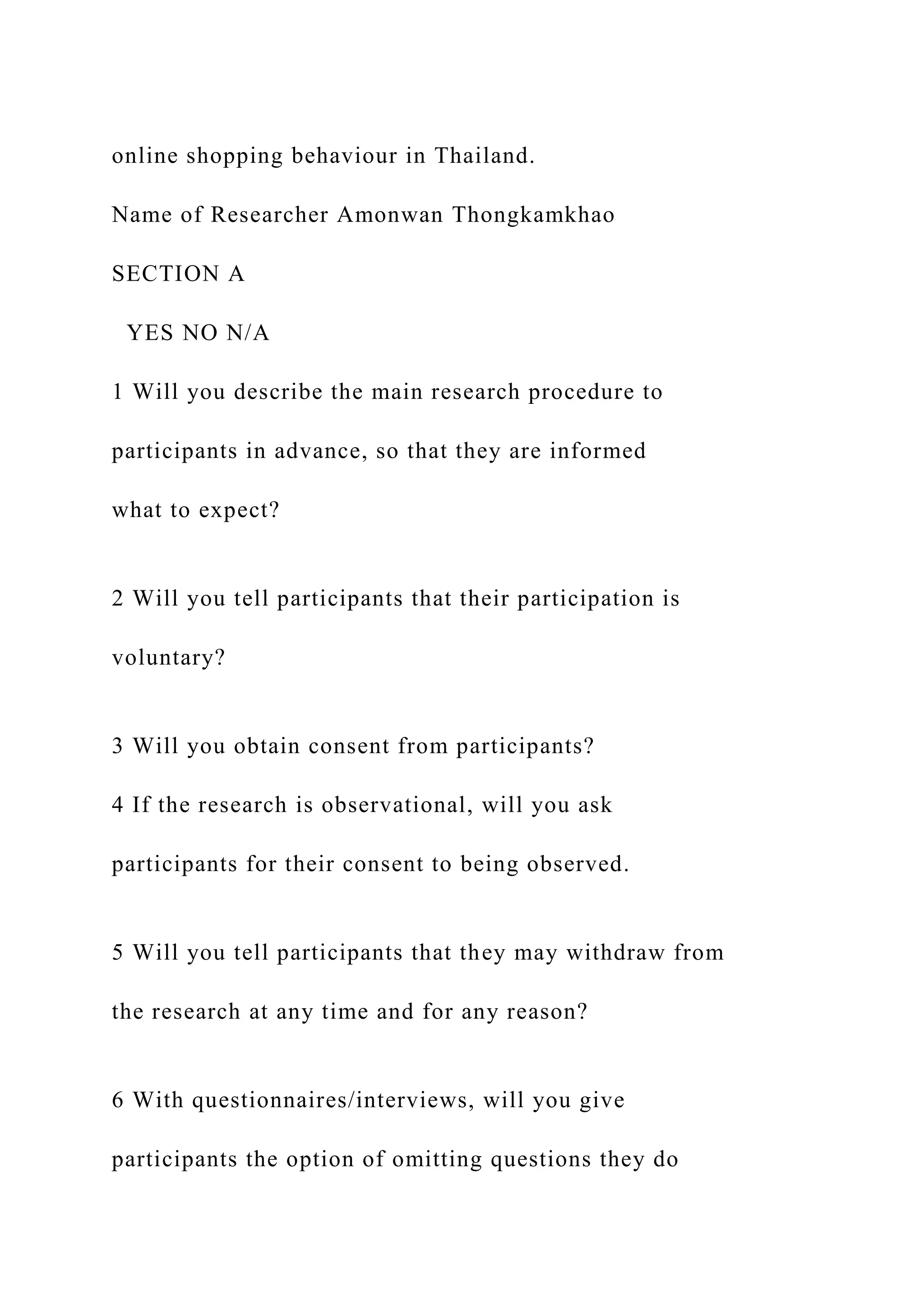 online shopping behaviour in Thailand.
Name of Researcher Amonwan Thongkamkhao
SECTION A
YES NO N/A
1 Will you describe the main research procedure to
participants in advance, so that they are informed
what to expect?
2 Will you tell participants that their participation is
voluntary?
3 Will you obtain consent from participants?
4 If the research is observational, will you ask
participants for their consent to being observed.
5 Will you tell participants that they may withdraw from
the research at any time and for any reason?
6 With questionnaires/interviews, will you give
participants the option of omitting questions they do
 