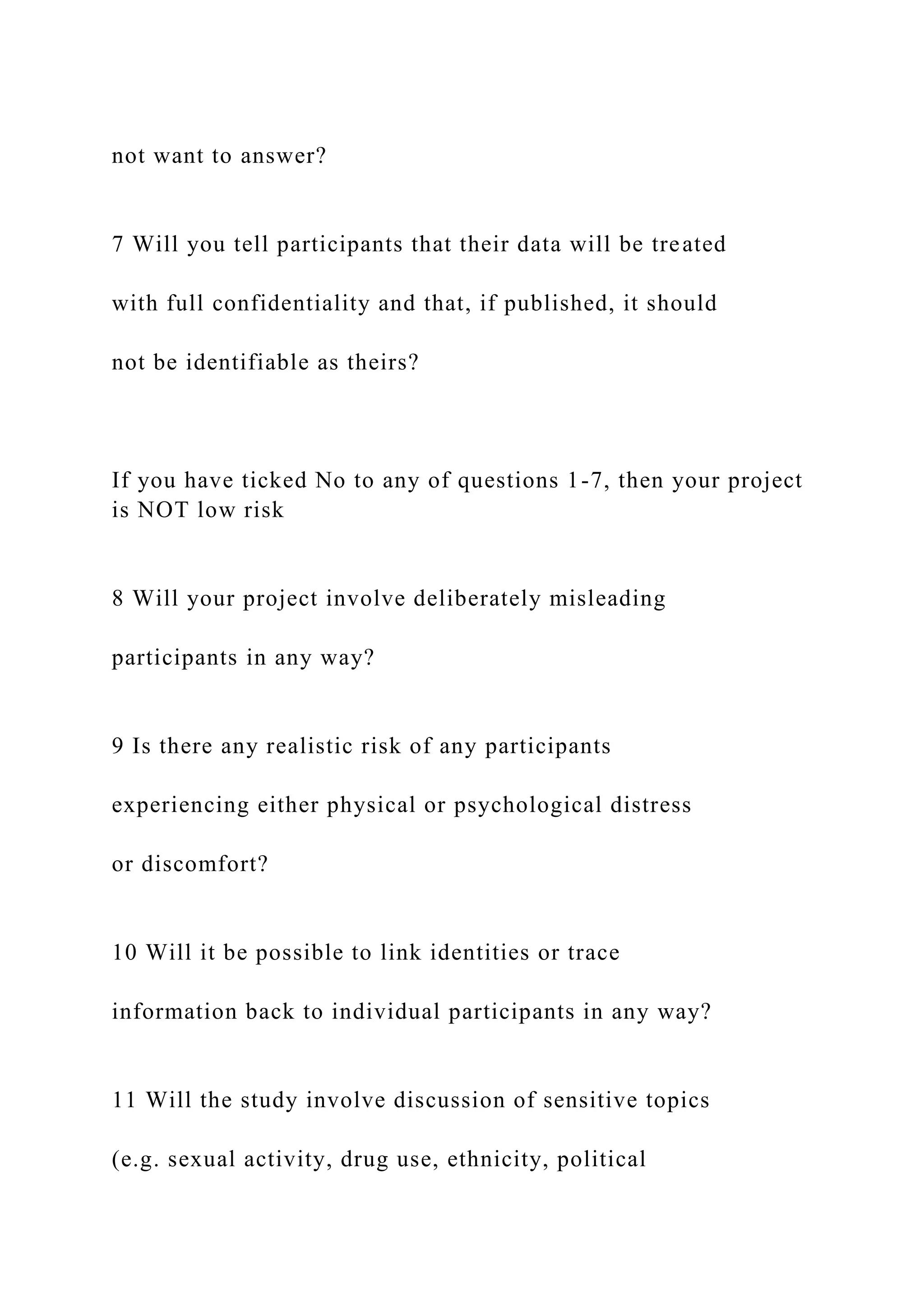 not want to answer?
7 Will you tell participants that their data will be treated
with full confidentiality and that, if published, it should
not be identifiable as theirs?
If you have ticked No to any of questions 1-7, then your project
is NOT low risk
8 Will your project involve deliberately misleading
participants in any way?
9 Is there any realistic risk of any participants
experiencing either physical or psychological distress
or discomfort?
10 Will it be possible to link identities or trace
information back to individual participants in any way?
11 Will the study involve discussion of sensitive topics
(e.g. sexual activity, drug use, ethnicity, political
 