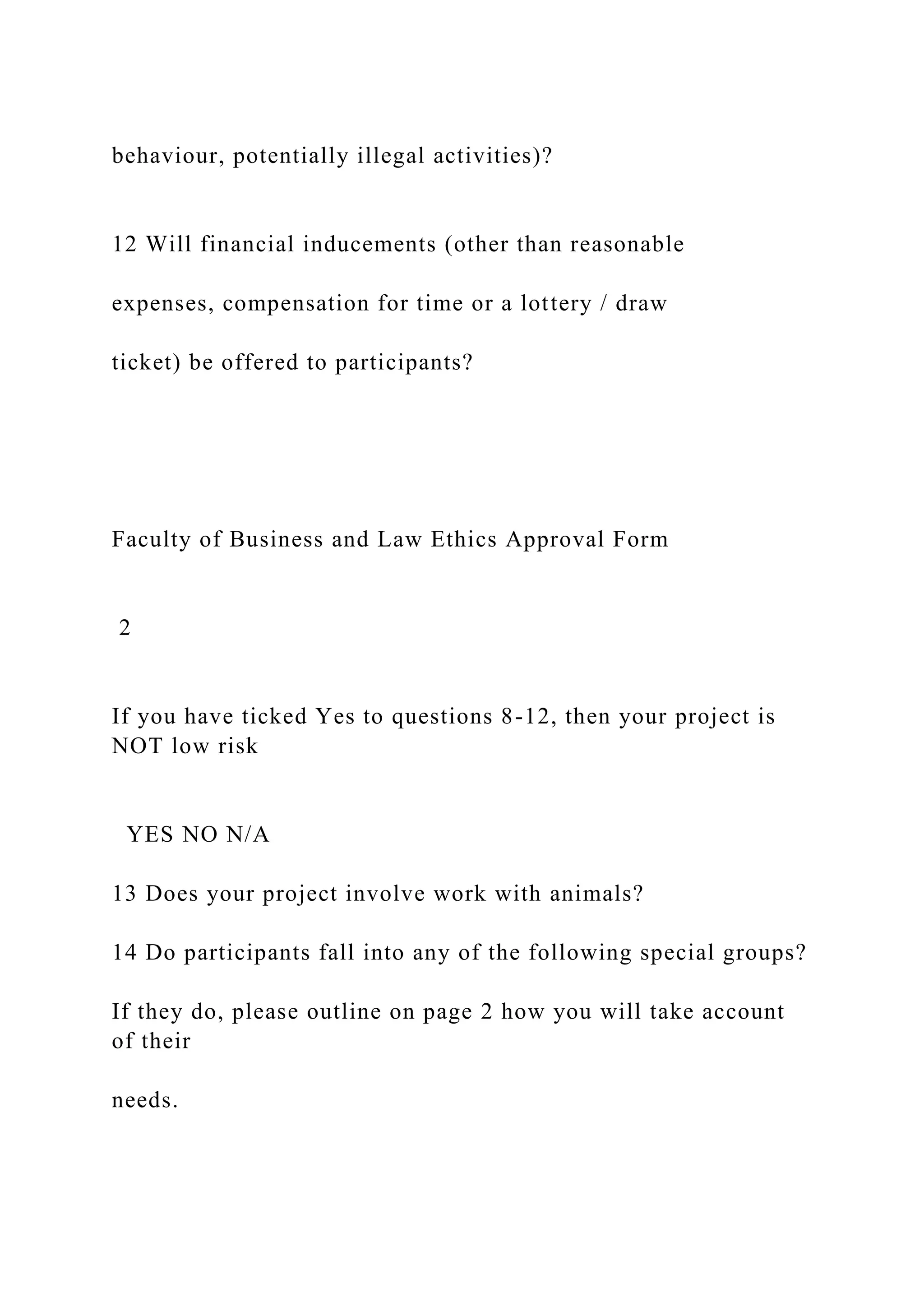behaviour, potentially illegal activities)?
12 Will financial inducements (other than reasonable
expenses, compensation for time or a lottery / draw
ticket) be offered to participants?
Faculty of Business and Law Ethics Approval Form
2
If you have ticked Yes to questions 8-12, then your project is
NOT low risk
YES NO N/A
13 Does your project involve work with animals?
14 Do participants fall into any of the following special groups?
If they do, please outline on page 2 how you will take account
of their
needs.
 