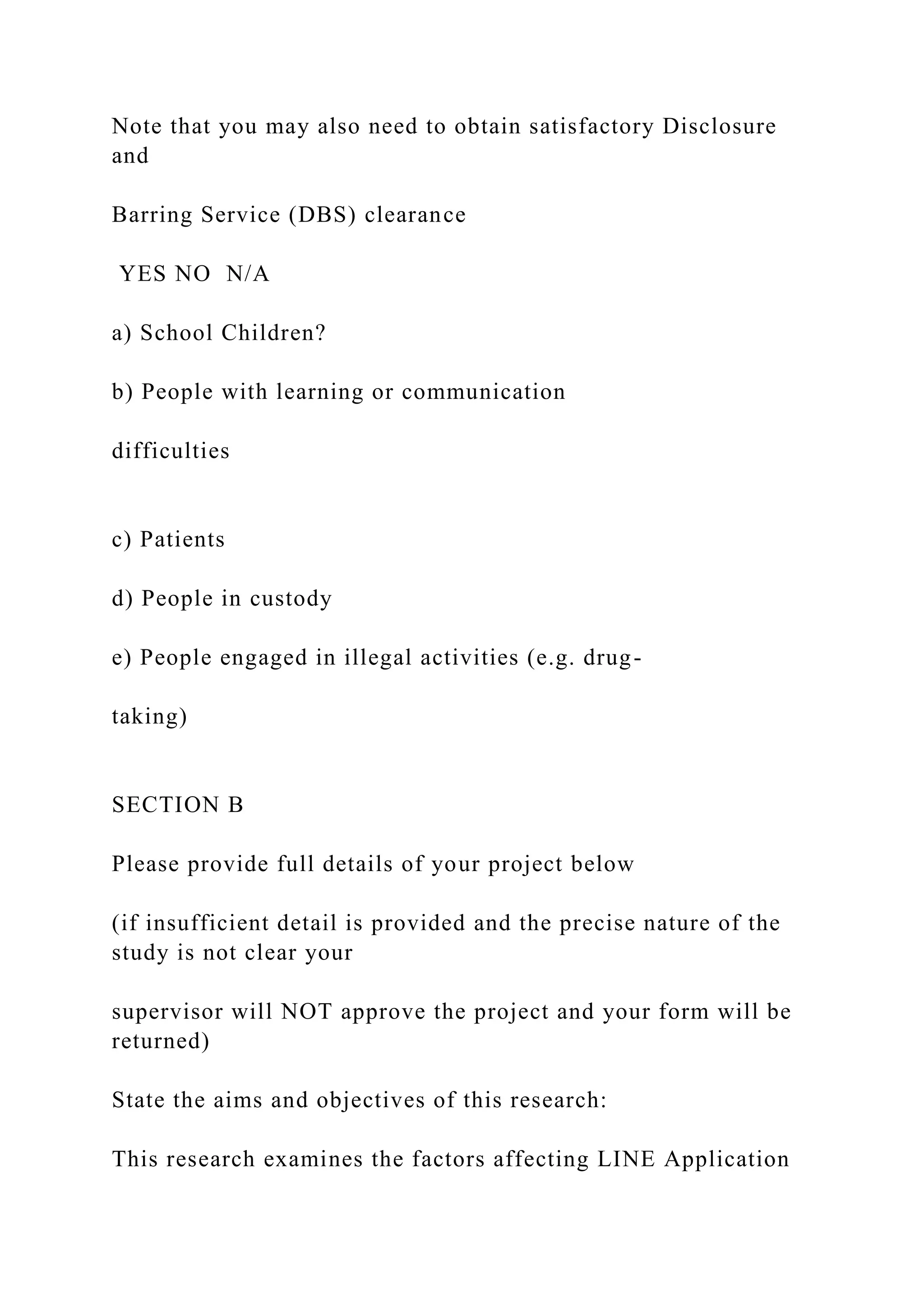 Note that you may also need to obtain satisfactory Disclosure
and
Barring Service (DBS) clearance
YES NO N/A
a) School Children?
b) People with learning or communication
difficulties
c) Patients
d) People in custody
e) People engaged in illegal activities (e.g. drug-
taking)
SECTION B
Please provide full details of your project below
(if insufficient detail is provided and the precise nature of the
study is not clear your
supervisor will NOT approve the project and your form will be
returned)
State the aims and objectives of this research:
This research examines the factors affecting LINE Application
 