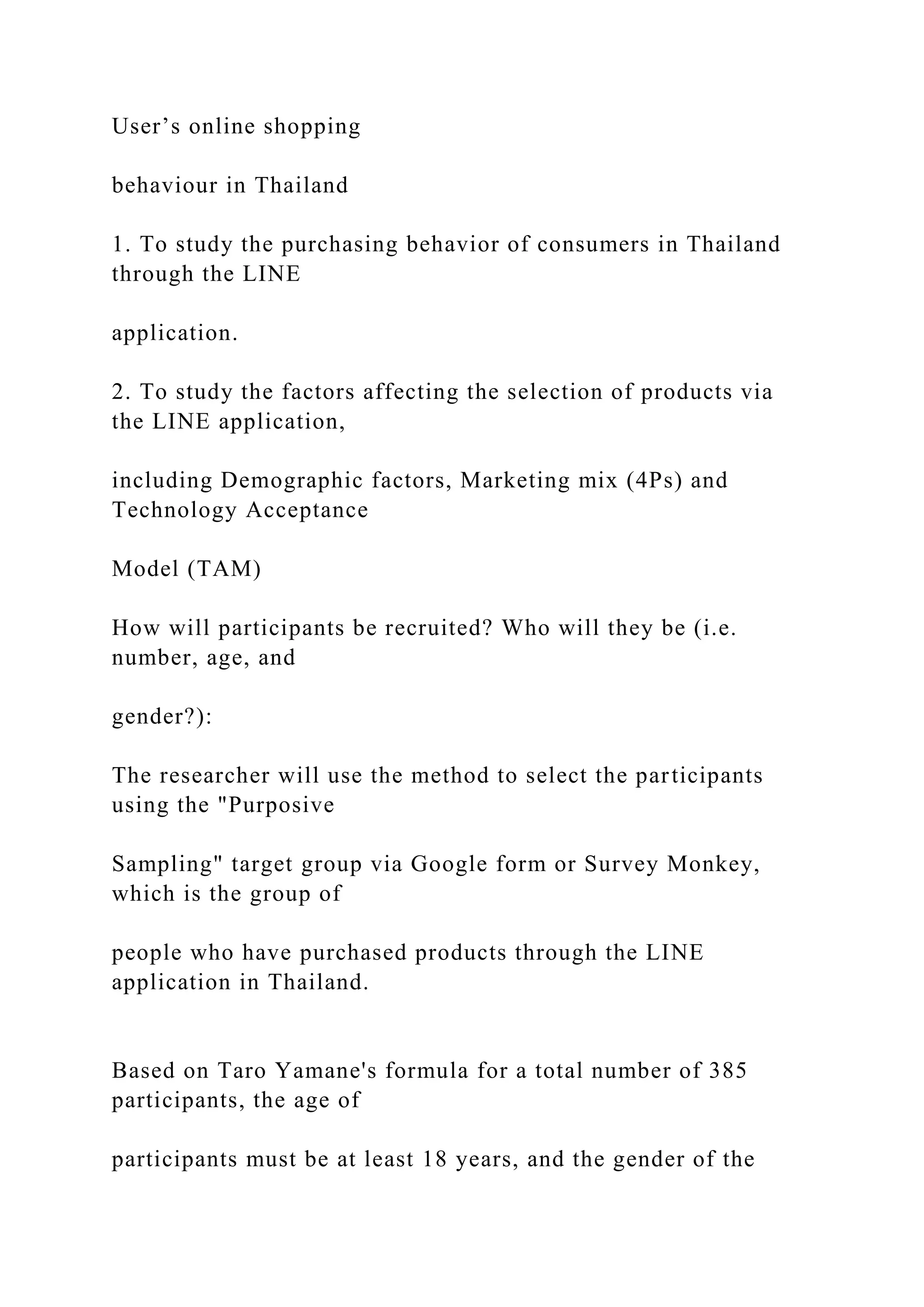 User’s online shopping
behaviour in Thailand
1. To study the purchasing behavior of consumers in Thailand
through the LINE
application.
2. To study the factors affecting the selection of products via
the LINE application,
including Demographic factors, Marketing mix (4Ps) and
Technology Acceptance
Model (TAM)
How will participants be recruited? Who will they be (i.e.
number, age, and
gender?):
The researcher will use the method to select the participants
using the "Purposive
Sampling" target group via Google form or Survey Monkey,
which is the group of
people who have purchased products through the LINE
application in Thailand.
Based on Taro Yamane's formula for a total number of 385
participants, the age of
participants must be at least 18 years, and the gender of the
 