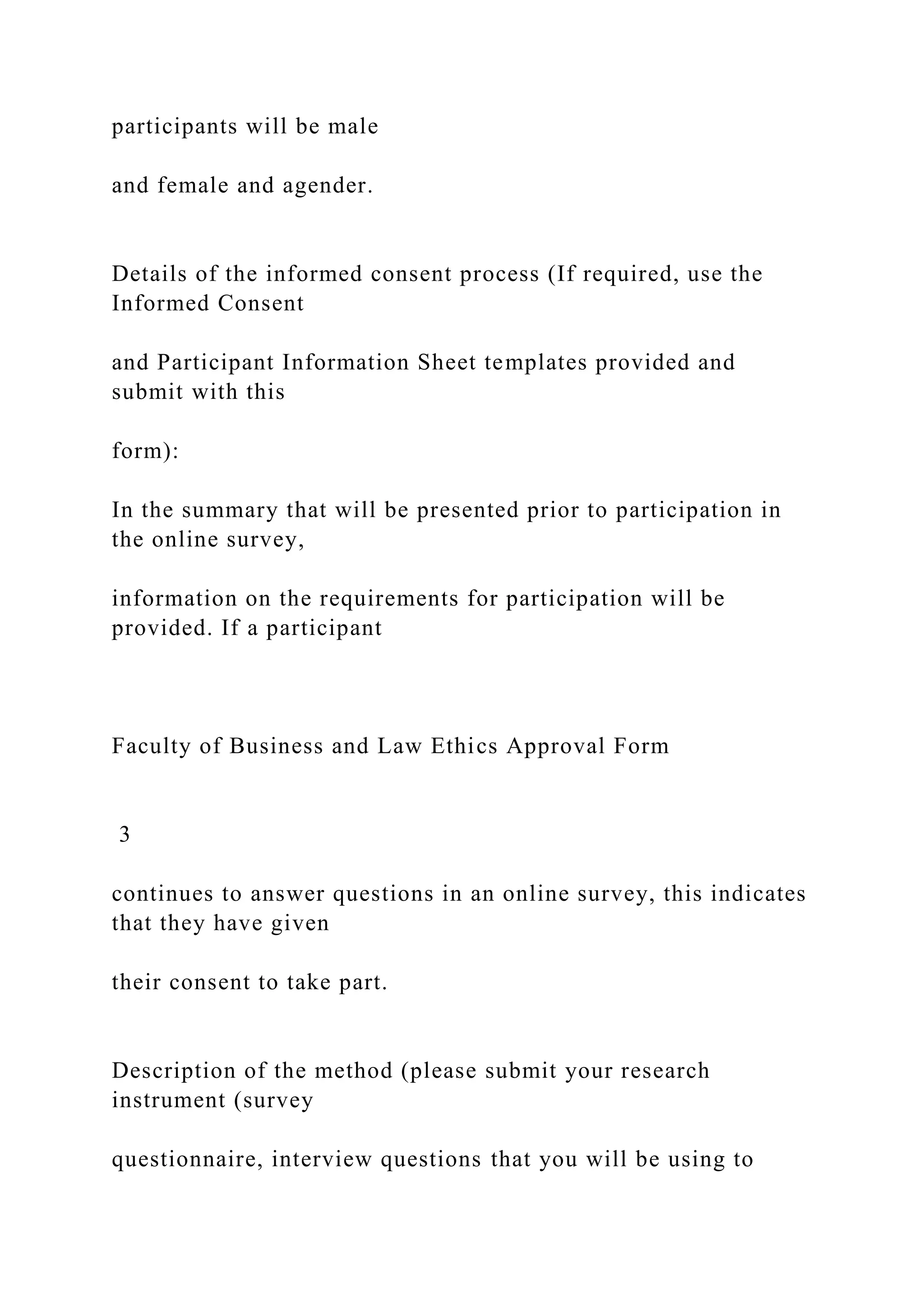 participants will be male
and female and agender.
Details of the informed consent process (If required, use the
Informed Consent
and Participant Information Sheet templates provided and
submit with this
form):
In the summary that will be presented prior to participation in
the online survey,
information on the requirements for participation will be
provided. If a participant
Faculty of Business and Law Ethics Approval Form
3
continues to answer questions in an online survey, this indicates
that they have given
their consent to take part.
Description of the method (please submit your research
instrument (survey
questionnaire, interview questions that you will be using to
 